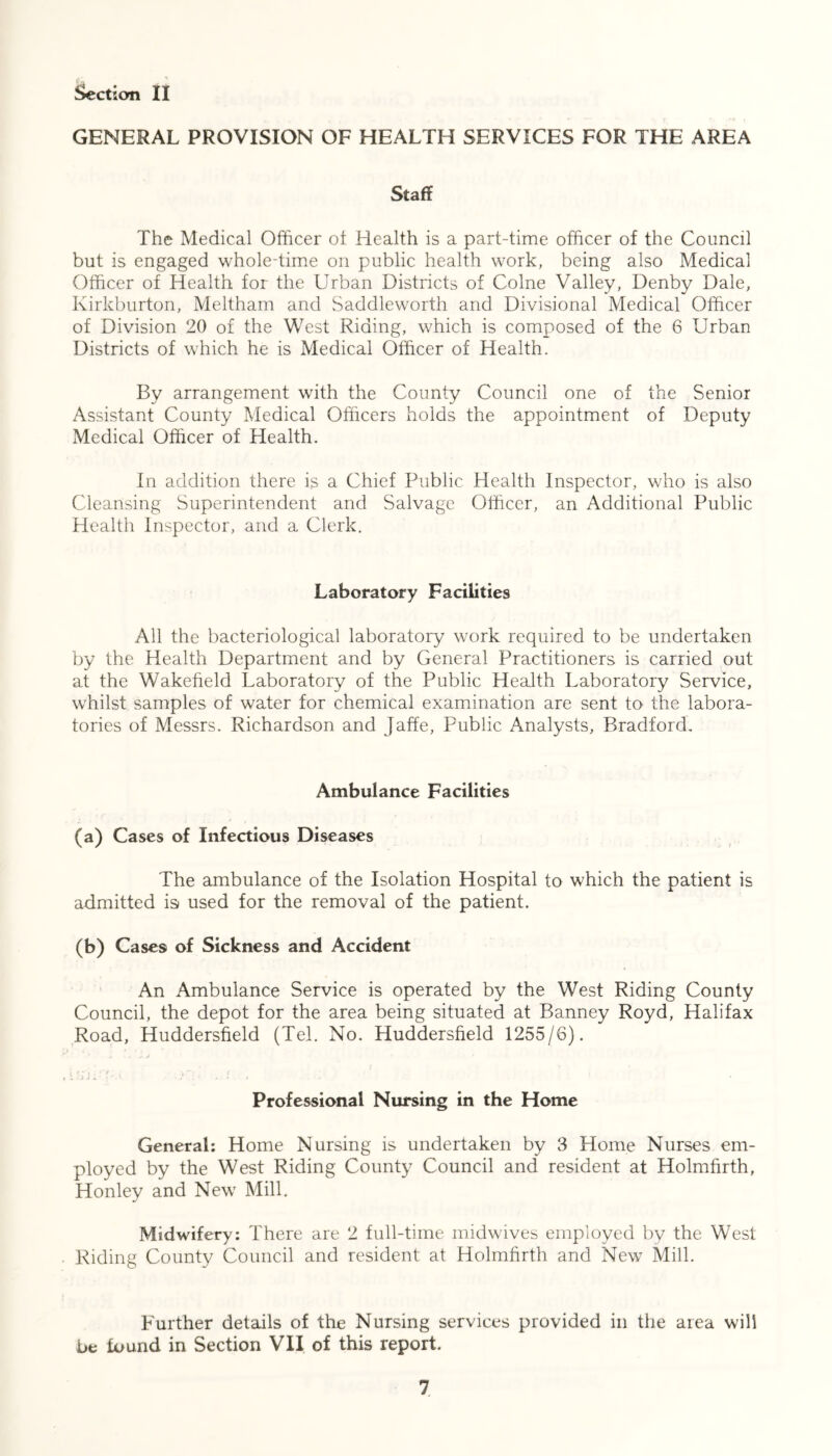 GENERAL PROVISION OF HEALTH SERVICES FOR THE AREA Staff The Medical Officer of Health is a part-time officer of the Council but is engaged whole-time on public health work, being also Medical Officer of Health for the Urban Districts of Colne Valley, Denby Dale, Kirkburton, Meltham and Saddleworth and Divisional Medical Officer of Division 20 of the West Riding, which is composed of the 6 Urban Districts of which he is Medical Officer of Health. By arrangement with the County Council one of the Senior Assistant County Medical Officers holds the appointment of Deputy Medical Officer of Health. In addition there is a Chief Public Health Inspector, who is also Cleansing Superintendent and Salvage Officer, an Additional Public Health Inspector, and a Clerk. Laboratory Facilities All the bacteriological laboratory work required to be undertaken by the Health Department and by General Practitioners is carried out at the Wakefield Laboratory of the Public Health Laboratory Service, whilst samples of water for chemical examination are sent to the labora- tories of Messrs. Richardson and Jaffe, Public Analysts, Bradford. Ambulance Facilities (a) Cases of Infectious Diseases The ambulance of the Isolation Hospital to which the patient is admitted is used for the removal of the patient. (b) Case9 of Sickness and Accident An Ambulance Service is operated by the West Riding County Council, the depot for the area being situated at Banney Royd, Halifax Road, Huddersfield (Tel. No. Huddersfield 1255/6). a , ! • \ ' j j • • • .icL-'u.. ...! . Professional Nursing in the Home General: Home Nursing is undertaken by 3 Home Nurses em- ployed by the West Riding County Council and resident at Holmfirth, Honley and New Mill. Midwifery: There are 2 full-time midwives employed by the West Riding County Council and resident at Holmfirth and New Mill. Further details of the Nursing services provided in the area will be found in Section VII of this report.