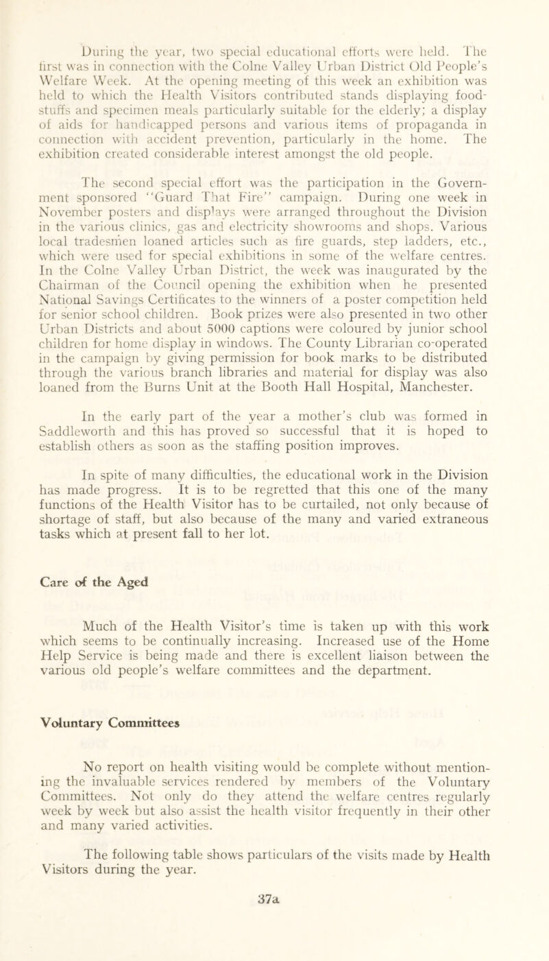 During the year, two special educational efforts were held. The first was in connection with the Colne Valley Urban District Old People’s Welfare Week. At the opening meeting of this week an exhibition was held to which the Health Visitors contributed stands displaying food- stuffs and specimen meals particularly suitable for the elderly; a display of aids for handicapped persons and various items of propaganda in connection with accident prevention, particularly in the home. The exhibition created considerable interest amongst the old people. The second special effort was the participation in the Govern- ment sponsored Guard That Fire campaign. During one week in November posters and displays were arranged throughout the Division in the various clinics, gas and electricity showrooms and shops. Various local tradesmen loaned articles such as tire guards, step ladders, etc., which were used for special exhibitions in some of the welfare centres. In the Colne Valley Urban District, the week was inaugurated by the Chairman of the Council opening the exhibition when he presented National Savings Certificates to the winners of a poster competition held for senior school children. Book prizes were also presented in two other Urban Districts and about 5000 captions were coloured by junior school children for home display in windows. The County Librarian co-operated in the campaign by giving permission for book marks to be distributed through the various branch libraries and material for display was also loaned from the Burns Unit at the Booth Hall Hospital, Manchester. In the early part of the year a mother’s club was formed in Saddleworth and this has proved so successful that it is hoped to establish others as soon as the staffing position improves. In spite of many difficulties, the educational work in the Division has made progress. It is to be regretted that this one of the many functions of the Health Visitor has to be curtailed, not only because of shortage of staff, but also because of the many and varied extraneous tasks which at present fall to her lot. Care of the Aged Much of the Health Visitor’s time is taken up with this work which seems to be continually increasing. Increased use of the Home Help Service is being made and there is excellent liaison between the various old people’s welfare committees and the department. Voluntary Committees No report on health visiting would be complete without mention- ing the invaluable services rendered by members of the Voluntary Committees. Not only do they attend the welfare centres regularly week by week but also assist the health visitor frequently in their other and many varied activities. The following table shows particulars of the visits made by Health Visitors during the year. 37a