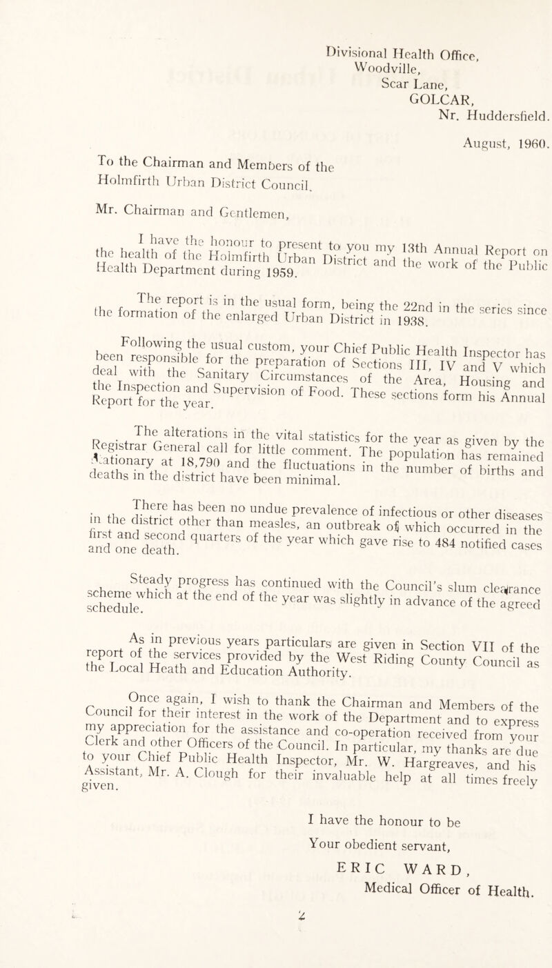 Divisional Health Office, Woodville, Scar Lane, GOLCAR, Nr. Huddersfield. August, I960. To the Chairman and Members of the Holmfirth Urban District Council,. Mr. Chairman and Gentlemen,. the health^af the HUmbr/h TPTr?sent You 171Y 18th Annual Report on Health ^ ^ ‘he W°rk thePPublic m?in the—- Following the usual custom, your Chief Public LTpoim t+ , iff MW' VP“L - s'l ? STAS snpe'v™ Fo°j- ih'“ «*”• i«~ p ■ , The alterations m the vital statistics for the year as given bv the Tationab^TTs 790 afT !|ittleflcTm!nt- The population has remained v nary a\18'79n and the fluctuations in the number of births and deaths m the district have been minimal. . ,, Thfre has, been 110 undue prevalence of infectious or other diseases m the district other than measles, an outbreak o« which occurred m the and one death & qUarters °f the year which §ave rise to 484 notified cases Steady progress has continued with the Council’s slum clearance sctduleW ^ the end °f lhC yeM W3S S’1Sht,y in advance oTthe a^eed As m previous years particulars1 are given in Section VII of th< eporf of the services provided by the West Riding County Council a> the Local Heath and Education Authority. K Y Once again, I wish to thank the Chairman and Members of the ounci or their interest in the work of the Department and to expres> Pin aPpr®cla‘lonfor the assistance and co-operation received from yom C rk and other Officers of the Council. In particular, my thanks are due Assistant Mr tI,nSPCt°r’1 Mr- W- Hargreaves, and his given ^ M A* Clough for their invaluable help at all times freely I have the honour to be Your obedient servant, ERIC WARD, Medical Officer of Health.
