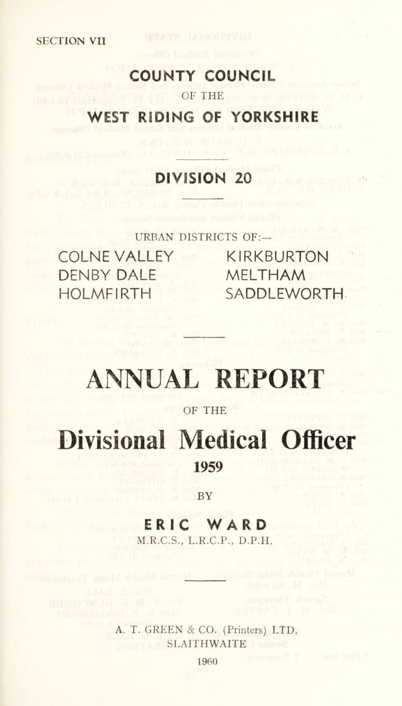 COUNTY COUNCIL OF THE WEST RIDING OF YORKSHIRE DIVISION 20 URBAN DISTRICTS OF:— COLNE VALLEY DENBY DALE HOLMFIRTH KIRKBURTON MELTHAM SADDLEWORTH ANNUAL REPORT OF THE ' Divisional Medical Officer 1959 BY ERIC WARD M.R.C.S., L.R.C.P., D.P.H. A. T. GRIaEN & CO. (Printers) LTD. SLAITHWAITE 1960