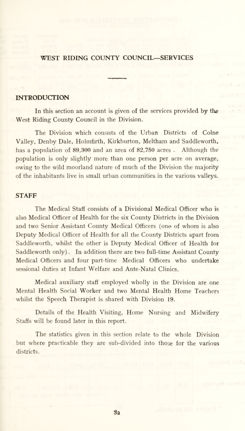 WEST RIDING COUNTY COUNCIL—SERVICES INTRODUCTION In this section an account is given of the services provided by the West Riding County Council in the Division. The Division which consists of the Urban Districts of Colne Valley, Denby Dale, Holmfirth, Kirkburton, Meltham and Saddleworth, has a population of 89,300 and an area of 82,750 acres . Although the population is only slightly more than one person per acre on average, owing to the wild moorland nature of much of the Division the majority of the inhabitants live in small urban communities in the various valleys. STAFF The Medical Staff consists of a Divisional Medical Officer who is also Medical Officer of Health for the six County Districts in the Division and two Senior Assistant County Medical Officers (one of whom is also Deputy Medical Officer of Health for all the County Districts apart from Saddleworth, whilst the other is Deputy Medical Officer of Health for Saddleworth only). In addition there are two full-time Assistant County Medical Officers and four part-time Medical Officers who undertake sessional duties at Infant Welfare and Ante-Natal Clinics. Medical auxiliary staff employed wholly in the Division are one Mental Health Social Worker and two Mental Health Home Teachers whilst the Speech Therapist is shared with Division 19. Details of the Health Visiting, Home Nursing and Midwifery Staffs will be found later in this report. The statistics given in this section relate to the whole Division but where practicable they are sub-divided into those for the various districts. 3a