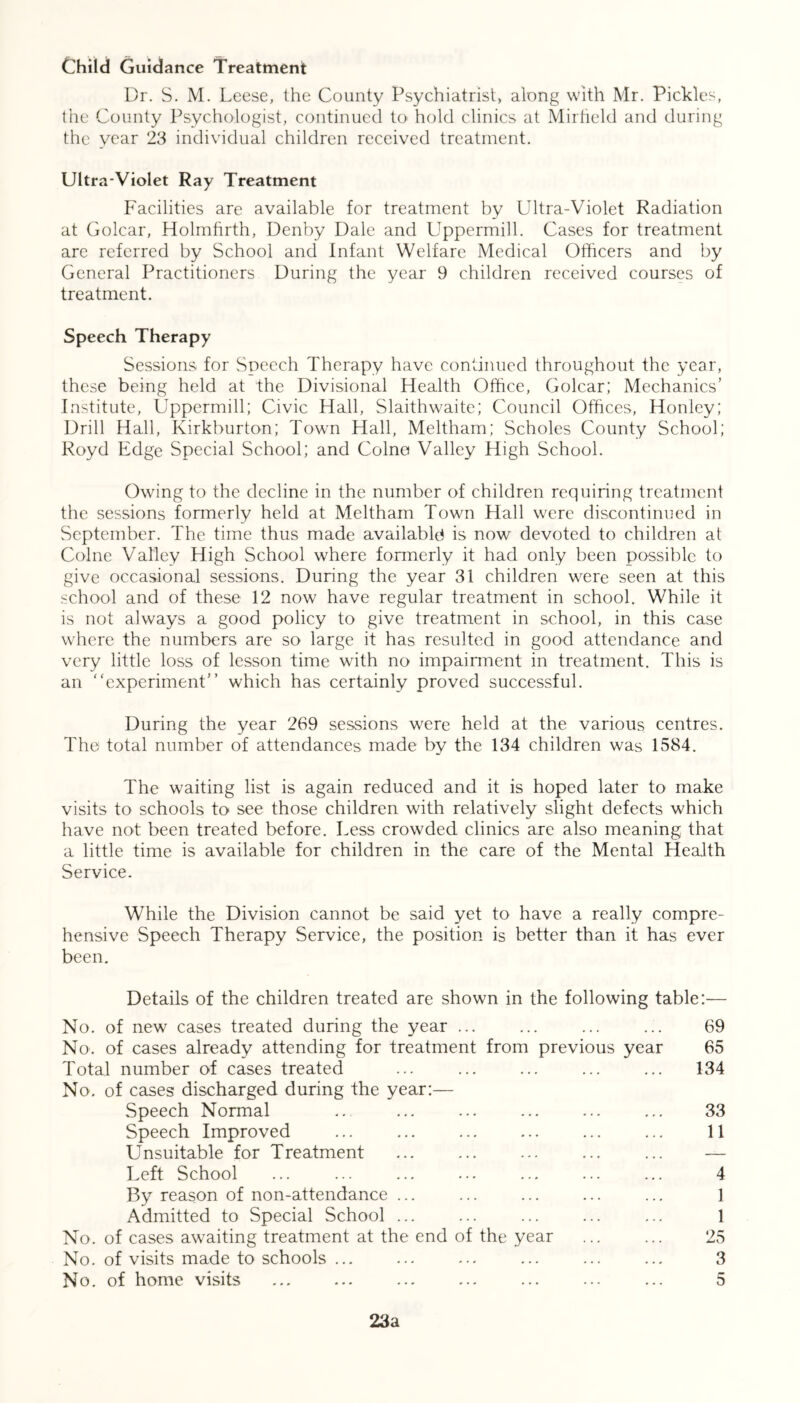Child Guidance Treatment Dr. S. M. Leese, the County Psychiatrist, along with Mr. Pickles, the County Psychologist, continued to hold clinics at Mirfteld and during the year 23 individual children received treatment. Ultra-Violet Ray Treatment Facilities are available for treatment by Ultra-Violet Radiation at Golcar, Holmfirth, Denby Dale and Uppermill. Cases for treatment arc referred by School and Infant Welfare Medical Officers and by General Practitioners During the year 9 children received courses of treatment. Speech Therapy Sessions for Speech Therapy have continued throughout the year, these being held at the Divisional Health Office, Golcar; Mechanics’ Institute, Uppermill; Civic Hall, Slaithwaite; Council Offices, Honley; Drill Hall, Kirkburton; Town Hall, Meltham; Scholes County School; Royd Edge Special School; and Colno Valley High School. Owing to the decline in the number of children requiring treatment the sessions formerly held at Meltham Town Hall were discontinued in September. The time thus made available* is now devoted to children at Colne Valley High School where formerly it had only been possible to give occasional sessions. During the year 31 children were seen at this school and of these 12 now have regular treatment in school. While it is not always a good policy to give treatment in school, in this case where the numbers are so large it has resulted in good attendance and very little loss of lesson time with no impairment in treatment. This is an experiment” which has certainly proved successful. During the year 269 sessions were held at the various centres. The total number of attendances made by the 134 children was 1584. The waiting list is again reduced and it is hoped later to make visits to schools to see those children with relatively slight defects which have not been treated before. Less crowded clinics are also meaning that a little time is available for children in the care of the Mental Health Service. While the Division cannot be said yet to have a really compre- hensive Speech Therapy Service, the position is better than it has ever been. Details of the children treated are shown in the following table:— No. of new cases treated during the year ... ... ... ... 69 No. of cases already attending for treatment from previous year 65 Total number of cases treated ... ... ... ... ... 134 No. of cases discharged during the year:— Speech Normal .. ... ... ... ... ... 33 Speech Improved ... ... ... ... ... ... 11 Unsuitable for Treatment ... ... ... ... ... — Left School ... ... ... ... ... ... ... 4 By reason of non-attendance ... ... ... ... ... ] Admitted to Special School ... 1 No. of cases awaiting treatment at the end of the year ... ... 25 No. of visits made to schools ... ... ... ... ... ... 3 No. of home visits ... ... ... ... ... ... ... 5 23a