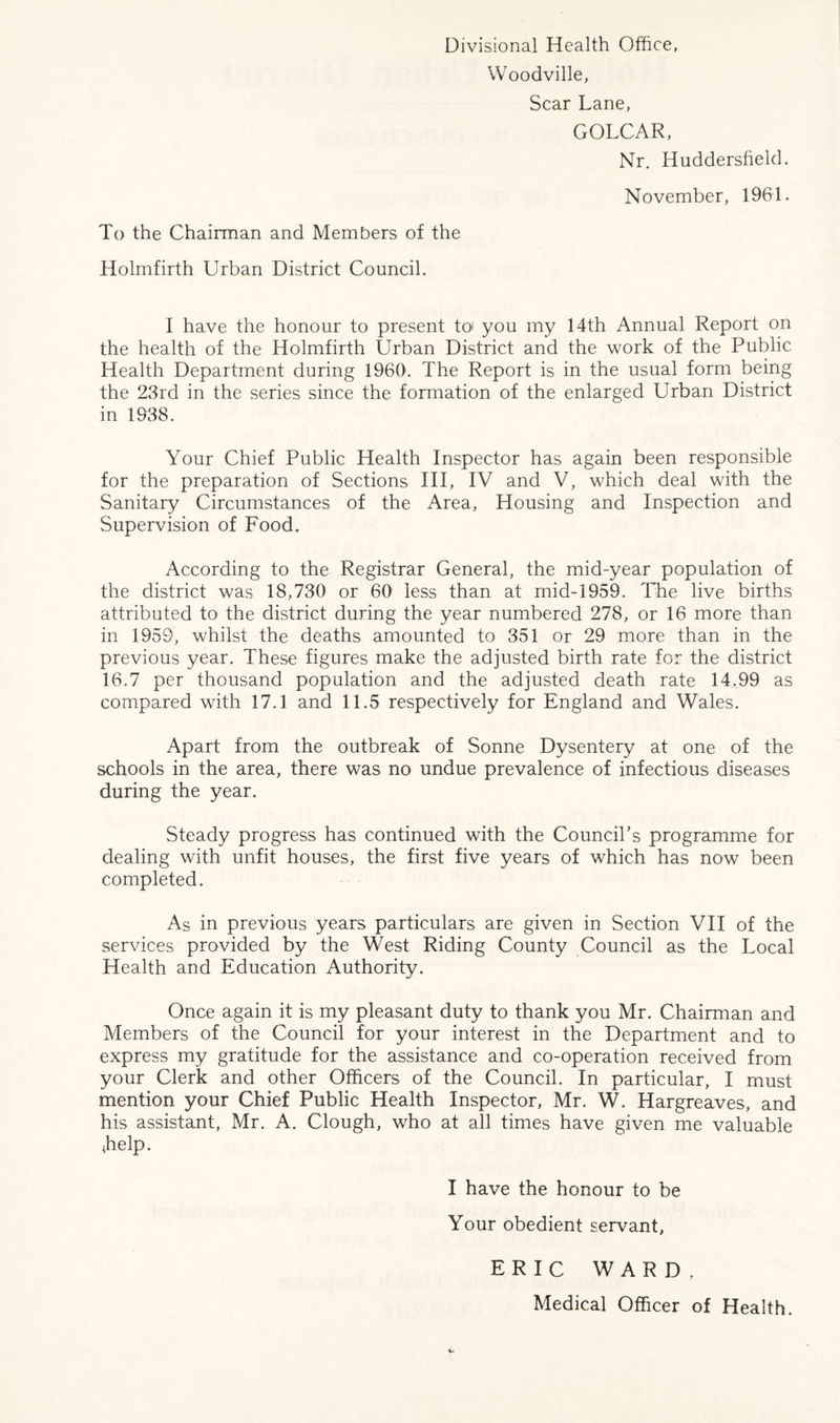 Divisional Health Office, Woodville, Scar Lane, GOLCAR, Nr. Huddersfield. November, 1961. To the Chairman and Members of the Holmfirth Urban District Council. I have the honour to present to you my 14th Annual Report on the health of the Holmfirth Urban District and the work of the Public Health Department during 1960. The Report is in the usual form being the 23rd in the series since the formation of the enlarged Urban District in 1938. Your Chief Public Health Inspector has again been responsible for the preparation of Sections III, IV and V, which deal with the Sanitary Circumstances of the Area, Housing and Inspection and Supervision of Food. According to the Registrar General, the mid-year population of the district was 18,730 or 60 less than at mid-1959. The live births attributed to the district during the year numbered 278, or 16 more than in 1959, whilst the deaths amounted to 351 or 29 more than in the previous year. These figures make the adjusted birth rate for the district 16.7 per thousand population and the adjusted death rate 14.99 as compared with 17.1 and 11.5 respectively for England and Wales. Apart from the outbreak of Sonne Dysentery at one of the schools in the area, there was no undue prevalence of infectious diseases during the year. Steady progress has continued with the Council's programme for dealing with unfit houses, the first five years of which has now been completed. As in previous years particulars are given in Section VII of the services provided by the West Riding County Council as the Local Health and Education Authority. Once again it is my pleasant duty to thank you Mr. Chairman and Members of the Council for your interest in the Department and to express my gratitude for the assistance and co-operation received from your Clerk and other Officers of the Council. In particular, I must mention your Chief Public Health Inspector, Mr. W. Hargreaves, and his assistant, Mr. A. Clough, who at all times have given me valuable <help. I have the honour to be Your obedient servant, ERIC WARD, Medical Officer of Health.