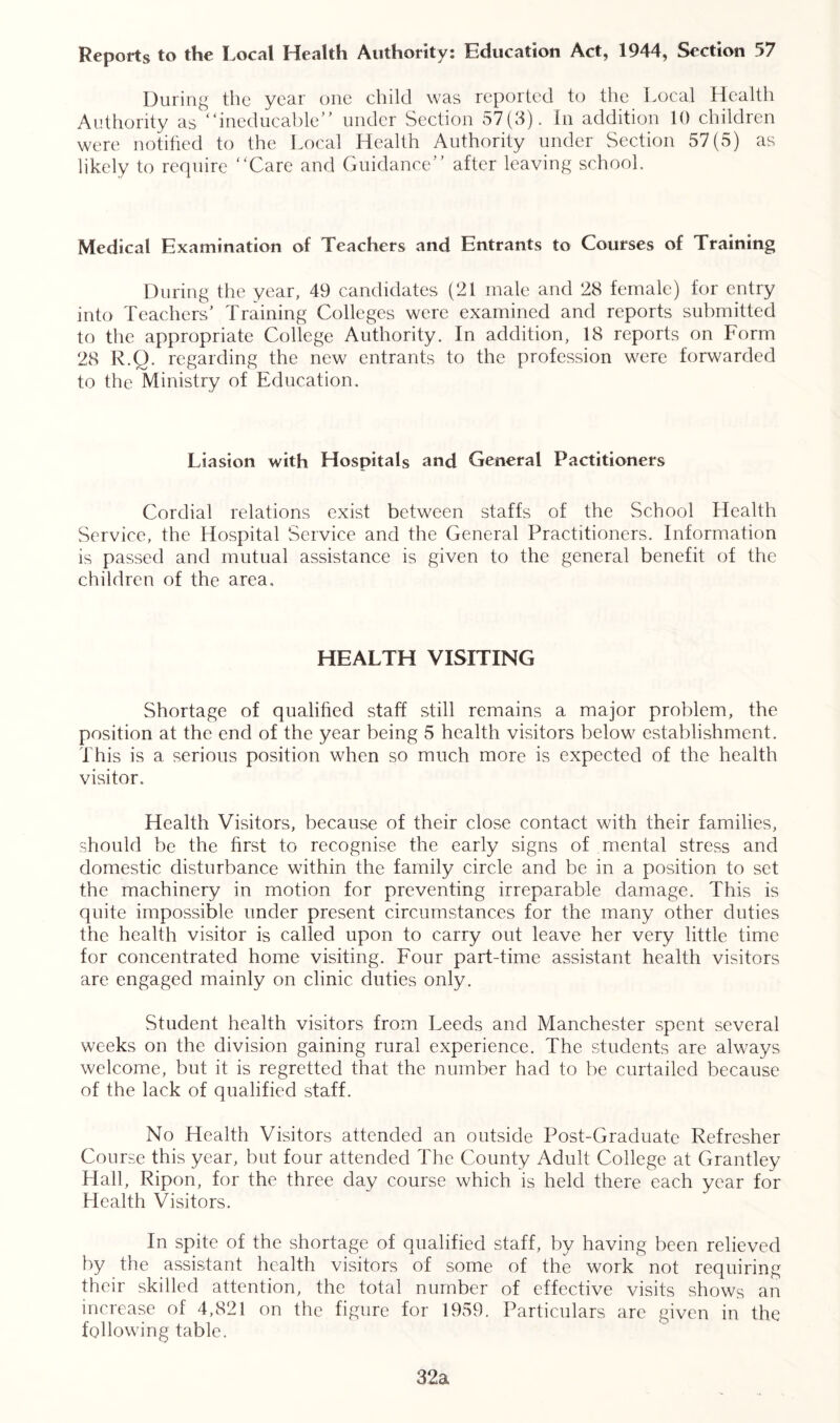 Reports to the Local Health Authority: Education Act, 1944, Section 57 During the year one child was reported to the Local Health Authority as “ineducable” under Section 57(3). In addition 10 children were notified to the Local Health Authority under Section 57(5) as likely to require “Care and Guidance” after leaving school. Medical Examination of Teachers and Entrants to Courses of Training During the year, 49 candidates (21 male and 28 female) for entry into Teachers’ Training Colleges were examined and reports submitted to the appropriate College Authority. In addition, 18 reports on Form 28 R.Q. regarding the new entrants to the profession were forwarded to the Ministry of Education. Liasion with Hospitals and General Pactitioners Cordial relations exist between staffs of the School Health Service, the Hospital Service and the General Practitioners. Information is passed and mutual assistance is given to the general benefit of the children of the area. HEALTH VISITING Shortage of qualified staff still remains a major problem, the position at the end of the year being 5 health visitors below establishment. This is a serious position when so much more is expected of the health visitor. Health Visitors, because of their close contact with their families, should be the first to recognise the early signs of mental stress and domestic disturbance within the family circle and be in a position to set the machinery in motion for preventing irreparable damage. This is quite impossible under present circumstances for the many other duties the health visitor is called upon to carry out leave her very little time for concentrated home visiting. Four part-time assistant health visitors are engaged mainly on clinic duties only. Student health visitors from Leeds and Manchester spent several weeks on the division gaining rural experience. The students are always welcome, but it is regretted that the number had to be curtailed because of the lack of qualified staff. No Health Visitors attended an outside Post-Graduate Refresher Course this year, but four attended The County Adult College at Grantley Hall, Ripon, for the three day course which is held there each year for Health Visitors. In spite of the shortage of qualified staff, by having been relieved by the assistant health visitors of some of the work not requiring their skilled attention, the total number of effective visits shows an increase of 4,821 on the figure for 1959. Particulars are given in the following table. 32a