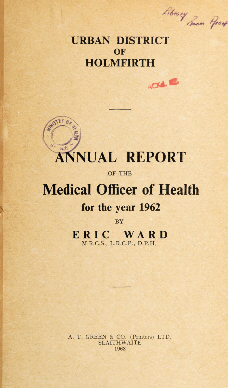 *- /,g, y/i URBAN DISTRICT OF HOLMFIRTH NUAL REPORT OF THE Medical Officer of Health for the year 1962 BY ERIC WARD M.R.C.S., L.R.C.P., D.P.H. A. T. GREEN & CO. (Printers) LTD. SLAITHWAITE 1963