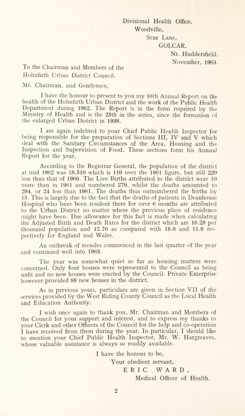 Divisional Health Office, Woodville, Scar Lane, GOLCAR, Nr. Huddersfield. November, 1963. To the Chairman and Members of the Holmfirth Urban District Council. Mr. Chairman, and Gentlemen, I have the honour to present to you my 16th Annual Report on the health of the Holmfirth Urban District and the work of the Public Health Department during 1962. The Report is in the form required by the Ministry of Health and is the 25th in the series, since the formation of the enlarged Urban District in 1938. I am again indebted to your Chief Public Health Inspector for being responsible for the preparation of Sections III, IV and V which deal with the Sanitary Circumstances of the Area, Housing and the Inspection and Supervision of Food. These sections form his Annual Report for the year. According to the Registrar General, the population of the district at mid 1962 was 18,510 which is 110 over the 1961 figure, but still 220 less than that of 1960. The Live Births attributed to the district were 10 more than in 1961 and numbered 279, whilst the deaths amounted to 294, or 24 less than 1961. The deaths thus outnumbered the births by 15. This is largely due to the fact that the deaths of patients in Deanhouse Hospital who have been resident there for over 6 months are attributed to the Urban District no matter where the previous place of residence might have been. Due allowance for this fact is made when calculating the Adjusted Birth and Death Rates for the district which are 16.28 per thousand population and 12.70 as compared with 18.0 and 11.9 res- pectively for England and Wales. An outbreak of measles commenced in the last quarter of the year and continued well into 1963. The year was somewhat quiet so far as housing matters were concerned. Only four houses were represented to the Council as being unfit and no new houses were erected by the Council. Private Enterprise however provided 88 new houses in the district. As in previous years, particulars are given in Section VII of the services provided by the West Riding County Council as the Local Health and Education Authority. I wish once again to thank you, Mr. Chairman and Members of the Council for your support and interest, and to express my thanks to your Clerk and other Officers of the Council for the help and co-operation I have received from them during the year. In particular, I should like to mention your Chief Public Health Inspector, Mr. W. Hargreaves, whose valuable assistance is always so readily available. I have the honour to be, Your obedient servant, ERIC WARD, Medical Officer of Health.