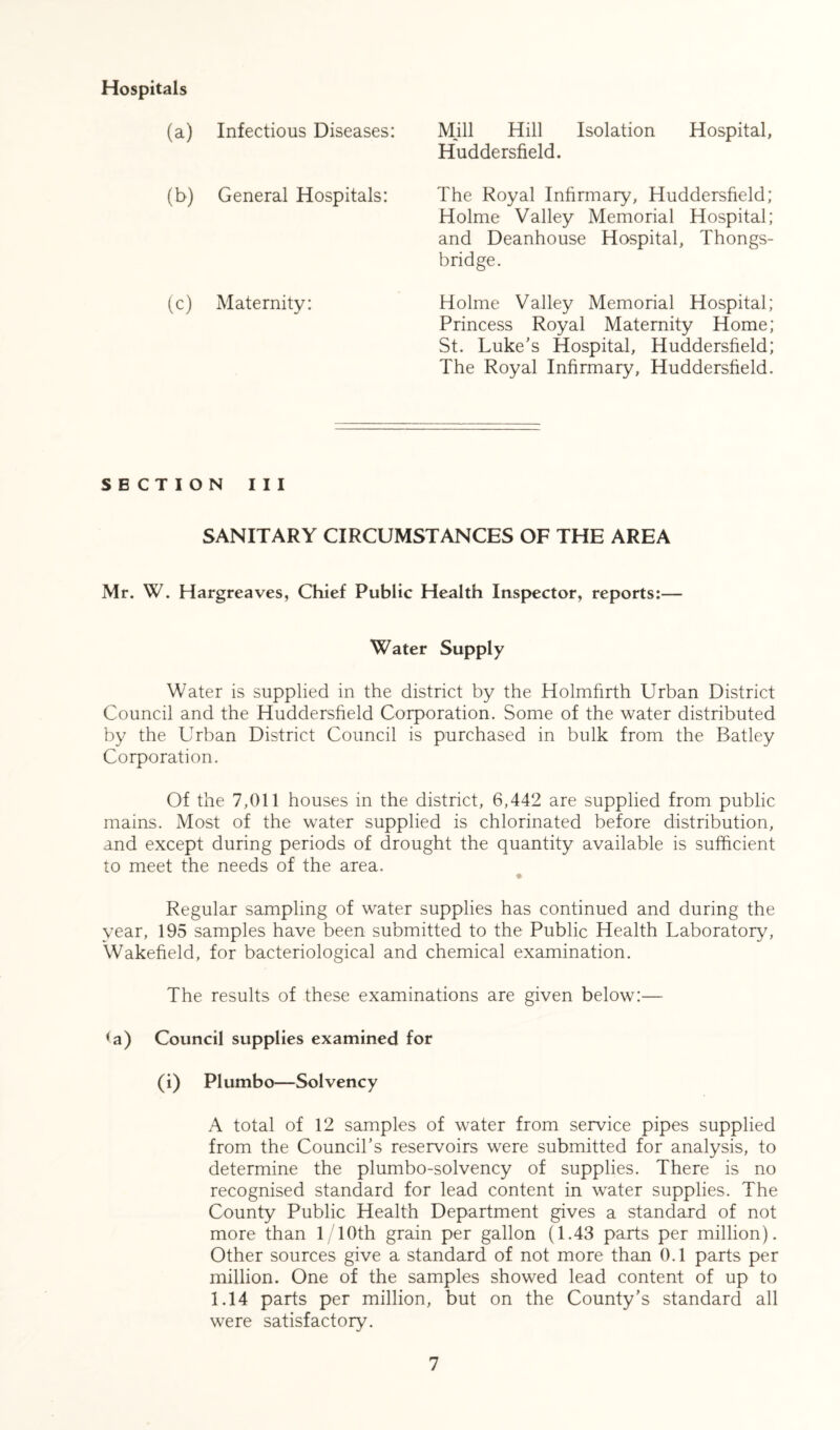 Hospitals (a) Infectious Diseases: (b) General Hospitals: (c) Maternity: Mill Hill Isolation Hospital, Huddersfield. The Royal Infirmary, Huddersfield; Holme Valley Memorial Hospital; and Deanhouse Hospital, Thongs- bridge. Holme Valley Memorial Hospital; Princess Royal Maternity Home; St. Luke's Hospital, Huddersfield; The Royal Infirmary, Huddersfield. SECTION III SANITARY CIRCUMSTANCES OF THE AREA Mr. W. Hargreaves, Chief Public Health Inspector, reports:— Water Supply Water is supplied in the district by the Holmfirth Urban District Council and the Huddersfield Corporation. Some of the water distributed by the Urban District Council is purchased in bulk from the Batley Corporation. Of the 7,011 houses in the district, 6,442 are supplied from public mains. Most of the water supplied is chlorinated before distribution, and except during periods of drought the quantity available is sufficient to meet the needs of the area. Regular sampling of water supplies has continued and during the year, 195 samples have been submitted to the Public Health Laboratory, Wakefield, for bacteriological and chemical examination. The results of these examinations are given below:— la) Council supplies examined for (i) Plumbo—Solvency A total of 12 samples of water from service pipes supplied from the Council’s reservoirs were submitted for analysis, to determine the plumbo-solvency of supplies. There is no recognised standard for lead content in water supplies. The County Public Health Department gives a standard of not more than 1/10th grain per gallon (1.43 parts per million). Other sources give a standard of not more than 0.1 parts per million. One of the samples showed lead content of up to 1.14 parts per million, but on the County’s standard all were satisfactory.