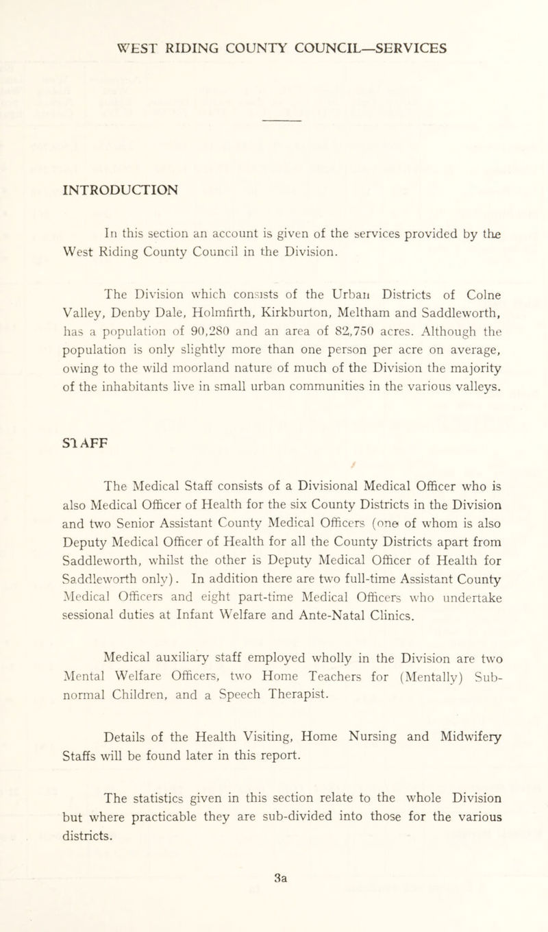 WEST RIDING COUNTY COUNCIL—SERVICES INTRODUCTION In this section an account is given of the services provided by thie West Riding County Council in the Division. The Division which consists of the Urban Districts of Colne Valley, Denby Dale, Holmfirth, Kirkburton, Meltham and Saddleworth, has a population of 90,280 and an area of 82,,750 acres. Although the population is only slightly more than one person per acre on average, owing to the wild moorland nature of much of the Division the majority of the inhabitants live in small urban communities in the various valleys. S1AFF The Medical Staff consists of a Divisional Medical Officer who is also Medical Officer of Health for the six County Districts in the Division and two Senior Assistant County Medical Officers (one of whom is also Deputy Medical Officer of Health for all the County Districts apart from Saddleworth, whilst the other is Deputy Medical Officer of Health for Saddleworth only). In addition there are two full-time Assistant County Medical Officers and eight part-time Medical Officers who undertake sessional duties at Infant Welfare and Ante-Natal Clinics. Medical auxiliary staff employed wholly in the Division are two Mental Welfare Officers, two Home Teachers for (Mentally) Sub- normal Children, and a Speech Therapist. Details of the Health Visiting, Home Nursing and Midwifery Staffs will be found later in this report. The statistics given in this section relate to the whole Division but where practicable they are sub-divided into those for the various districts. 3a