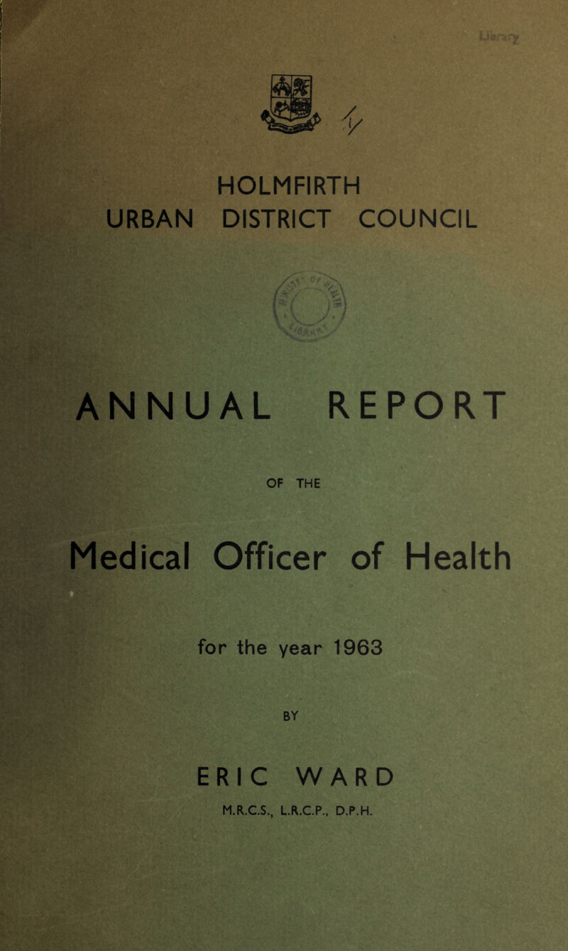 HOLMFIRTH URBAN DISTRICT COUNCIL ANNUAL REPORT OF THE Medical Officer of Health for the year 1963 BY ERIC WARD M.R.C.S., L.R.C.P., D.P.H.