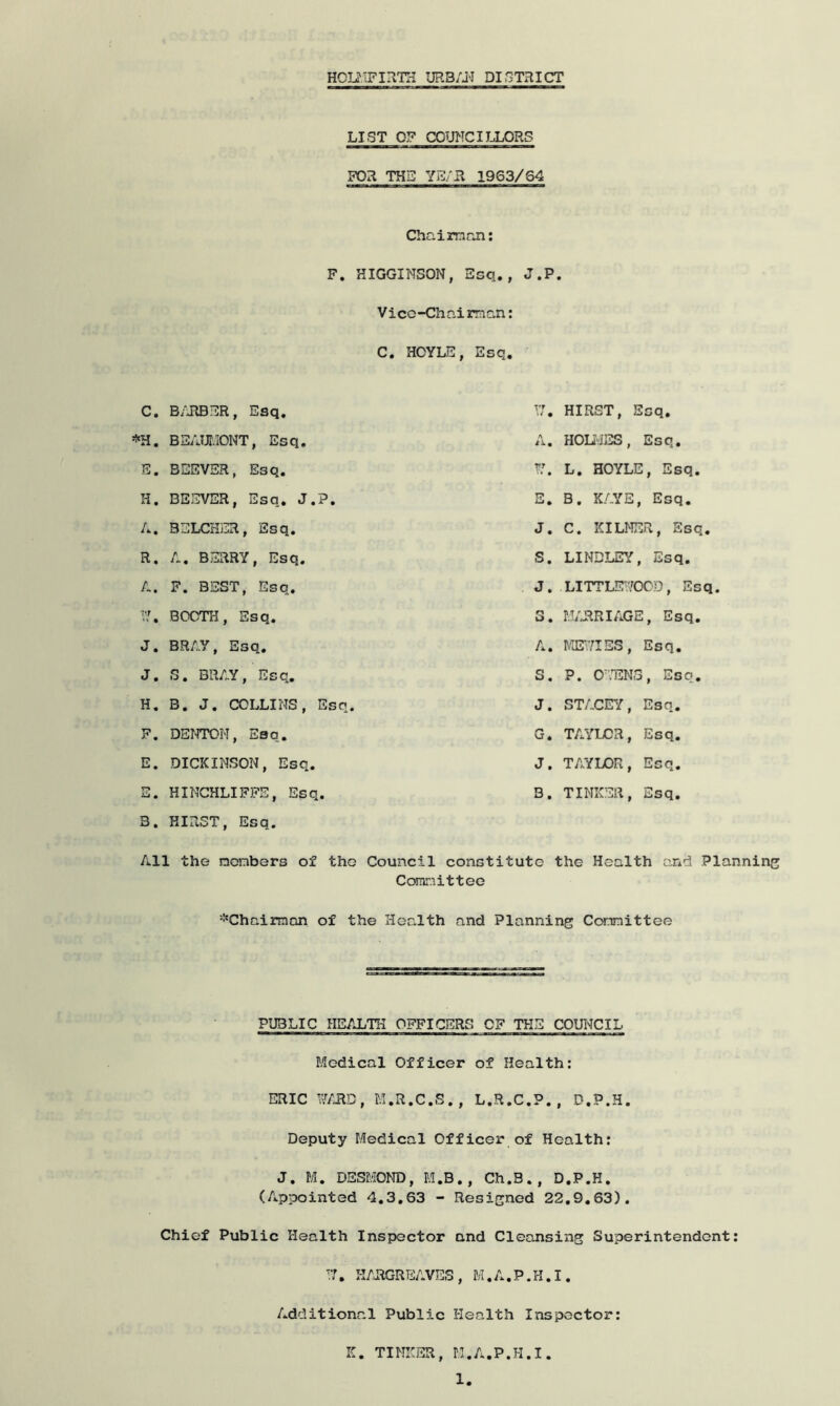 HOLMFIRTH URB/j-I DISTRICT LIST OF COUNCILLORS FOR THE YE/R 1963/64 Chaim an: F. HIGGINSON, Esq., J.P. Vicc-Chaiman: C. HOYLE, Esq. C. BARBER, Esq. . BEAUMONT, Esq. E. BSEVER, E3q. II. BEEVER, Esq. J.P. A. B..,LCrij-.R, Esq. R. A. BERRY, Esq. A. F. BEST, Esq. I?. BOOTH, Esq. J. BRAY, Esq. J. S. BRAY, Esq. H. B. J. COLLINS, Esq. F. DENTON, Esq. E. DICKINSON, Esq. E. HINCHLIFFE, Esq. 3. HIRST, Esq. 17. HIRST, Esq. A. HOLMES, Esq. L. HOYLE, Esq. E. B. KAYE, Esq. J. C. KILMER, Esq. S. LINDLEY, Esq. J. LITTLEWOOD, Esq. 3. MARRIAGE, Esq. A. ME\7IES , Esq. S. P. OTEN3, Esq. J. STACEY, Esq. G. TAYLOR, Esq. J. TAYLOR, Esq. 3. TINKER, Esq. All the members of tho Council constitute the Health and Planning Coranitteo 'Chairman of the Health and Planning Committee PUBLIC HEALTH OFFICERS OF THE COUNCIL Medical Officer of Health: ERIC WARD, M.R.C.S., L.R.C.P., D.P.H. Deputy Medical Officer of Health: J. M. DESMOND, M.B., Ch.S., D.P.H. (Appointed 4.3.63 - Resigned 22.9.63). Chief Public Health Inspector and Cleansing Superintendent: 17. HARGREAVES, M.A.P.H.I. Additional Public Health Inspector: K. TINKER, M.A.P.H.I.