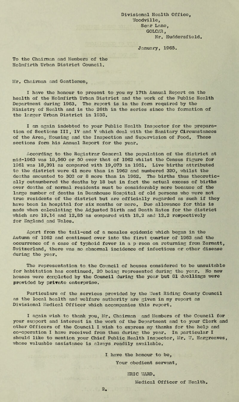 Divisional Health Office, 7/oodville, Scar Lane, GOLCAR, Nr. Huddersfield. January, 1965. To the Chairman and Members of the Holmfirth Urban District Council. Mr. Chairman and Gentlemen, I have the honour to present to you my 17th Annual Report on the health of the Holmfirth Urban District and the work of the Public Health Department during 1963. The report is in the form required by the Ministry of Health and is the 26th in the series since the formation of the larger Urban District in 1938. I am again indebted to your Public Health Inspector for the prepara- tion of Sections III, IV and V which deal with the Sanitary Circumstances of the Area, Housing and the Inspection and Supervision of Food. These sections form his Annual Report for the year. According to the Registrar General the population of the district at mid-1963 was 18,560 or 50 over that of 1962 whilst the Census figure for 1961 was 18,391 as compared with 19,073 in 1951. Live births attributed to the district were 41 more than in 1962 and numbered 320, whilst the deaths amounted to 302 or 8 more than in 1962. The births thus theoretic- ally outnumbered the deaths by 18 but in fact the actual excess of births over deaths of normal residents must be considerably more because of the large number of deaths in Deanhouse Hospital of old persons who were not true residents of the district but are officially regarded as such if they have been in hospital for six months or more. Due allowance for this is made when calculating the Adjusted Birth and Death Rates for the district which are 19.14 and 12.85 as compared with 18.2 and 12,2 respectively for England and ’’/ales. Apart from the tail-end of a measles epidemic which began in the Autumn of 1962 and continued over into the first quarter of 1963 and the occurrence of a case of typhoid fever in a p rson on returning from Zermatt, Switzerland, there was no abnormal incidence of infectious or other disease during the year. The representation to the Council of houses considered to be unsuitable for habitation has continued, 20 being represented during the year. No new houses were completed by the Council during the year but 81 dwellings were provided by private enterprise. Particulars of the services provided by the West Riding County Council as the local health and welfare authority are given in my report as Divisional Medical Officer which accompanies this report. I again wish to thank you, Mr. Chairman and Members of the Council for your support and interest in the work of the Department and to your Clerk and other Officers of the Council I wish to express my thanks for the help and co-operation I have received from them during the year. In particular I should like to mention your Chief Public Health Inspector, Mr. 77. Hargreaves, whose valuable assistance is always readily available. I have the honour to be, Your obedient servant, ERIC Y/ARD. Medical Officer of Health.