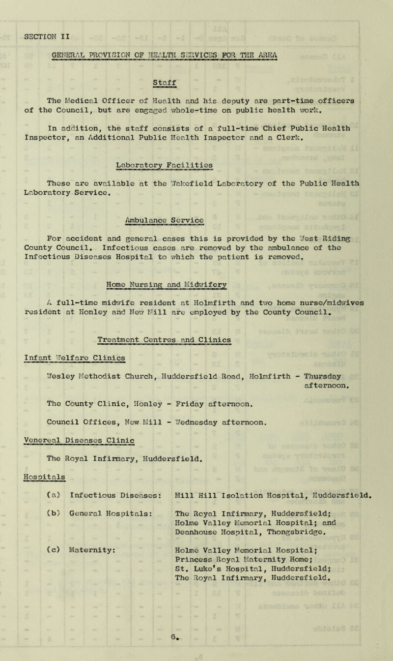 GENERAL PROVISION OF HEALTH SERVICES FOR THE AREA Staff The Medical Officer of Health and his deputy are part-tine officers of the Council, but are engaged whole-tine on public health work. In addition, the staff consists of a full-tine Chief Public Health Inspector, an Additional Public Health Inspector and a Clerk. These are available at the Wakefield Laboratory of the Public Health Laboratory Service. Ambulance Service For accident and general cases this is provided by the West Riding County Council. Infectious cases are removed by the ambulance of the Infectious Diseases Hospital to which the patient is removed. Home Nursing and Midwifery A full-time midwife resident at Holmfirth and two home nurse/nidwives resident at Honley and New Mill are employed by the County Council. Treatment Centres and Clinics Infant Welfare Clinics Wesley Methodist Church, Huddersfield Road, Holmfirth - Thursday afternoon. The County Clinic, Honley - Friday afternoon. Council Offices, New Mill - Wednesday afternoon. Venereal Diseases Clinic The Royal Infirmary, Huddersfield. Hospitals (a) Infectious Diseases: (b) General Hospitals: (c) Maternity: Mill Hill Isolation Hospital, Huddersfield, The Royal Infirmary, Huddersfield; Holme Valley Memorial Hospital; and Deanhouse Hospital, Thongsbridge. Holme Valley Memorial Hospital; Princess Royal Maternity Home; St. Luke’s Hospital, Huddersfield; The Royal Infirmary, Huddersfield.