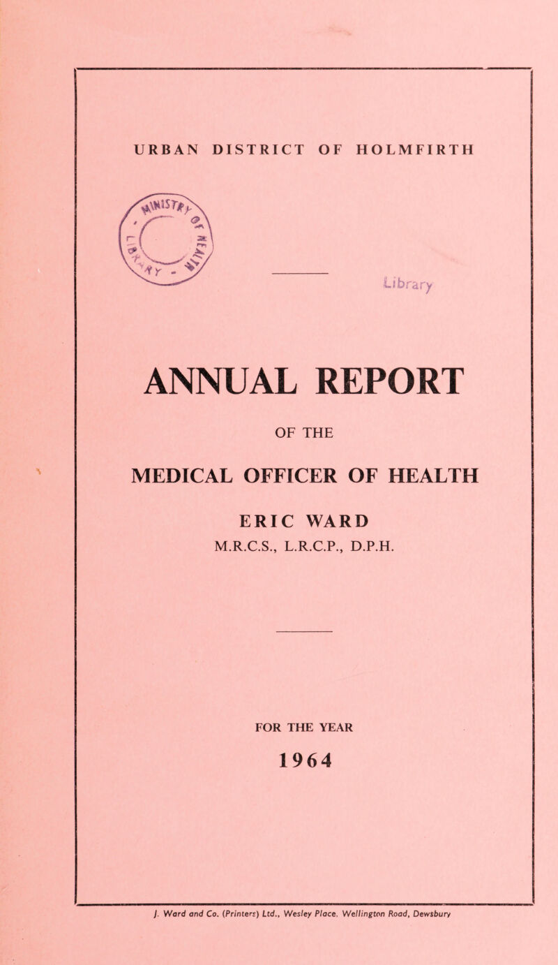 URBAN DISTRICT OF HOLMFIRTH ANNUAL REPORT OF THE MEDICAL OFFICER OF HEALTH ERIC WARD M.R.C.S., L.R.C.P., D.P.H. FOR THE YEAR 1964 J. Ward and Co. (Printers) Ltd., Wesley Place. Wellington Road, Dewsbury