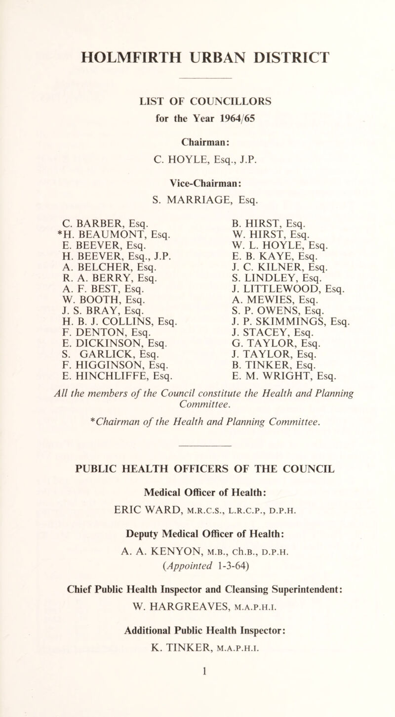 HOLMFIRTH URBAN DISTRICT LIST OF COUNCILLORS for the Year 1964/65 Chairman: C. HOYLE, Esq., J.P. Vice-Chairman: S. MARRIAGE, Esq. C. BARBER, Esq. *H. BEAUMONT, Esq. E. BEEVER, Esq. H. BEEVER, Esq., J.P. A. BELCHER, Esq. R. A. BERRY, Esq. A. F. BEST, Esq. W. BOOTH, Esq. J. S. BRAY, Esq. H. B. J. COLLINS, Esq. F. DENTON, Esq. E. DICKINSON, Esq. S. GARLICK, Esq. F. HIGGINSON, Esq. E. HINCHLIFFE, Esq. B. HIRST, Esq. W. HIRST, Esq. W. L. HOYLE, Esq. E. B. KAYE, Esq. J. C. KILNER, Esq. S. LINDLEY, Esq. J. LITTLEWOOD, Esq. A. MEWIES, Esq. S. P. OWENS, Esq. J. P. SKIMMINGS, Esq. J. STACEY, Esq. G. TAYLOR, Esq. J. TAYLOR, Esq. B. TINKER, Esq. E. M. WRIGHT, Esq. All the members of the Council constitute the Health and Planning Committee. * Chairman of the Health and Planning Committee. PUBLIC HEALTH OFFICERS OF THE COUNCIL Medical Officer of Health: ERIC WARD, m.r.c.s., l.r.c.p., d.p.h. Deputy Medical Officer of Health: A. A. KENYON, m.b., ch.B., d.p.h. (.Appointed 1-3-64) Chief Public Health Inspector and Cleansing Superintendent: W. HARGREAVES, m.a.p.h.i. Additional Public Health Inspector: K. TINKER, m.a.p.h.i.