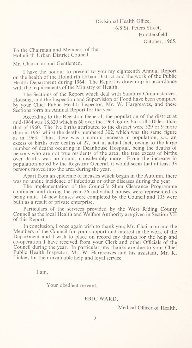 Divisional Health Office, 6/8 St. Peters Street, Huddersfield. October, 1965. To the Chairman and Members of the Holmfirth Urban District Council. Mr. Chairman and Gentlemen, 1 have the honour to present to you my eighteenth Annual Report on the health of the Holmfirth Urban District and the work of the Public Health Department during 1964. The Report is drawn up in accordance with the requirements of the Ministry of Health. The Sections of the Report which deal with Sanitary Circumstances, Housing, and the Inspection and Supervision of Food have been compiled by your Chief Public Health Inspector, Mr. W. Hargreaves, and these Sections form his Annual Report for the year. According to the Registrar General, the population of the district at mid-1964 was 18,620 which is 60 over the 1963 figure, but still 110 less than that of 1960. The live births attributed to the district were 329 or 9 more than in 1963 whilst the deaths numbered 302, which was the same figure as in 1963. Thus, there was a natural increase in population, i.e., an excess of births over deaths of 27, but in actual fact, owing to the large number of deaths occuring in Deanhouse Hospital, being the deaths of persons who are not true residents of the area, the true excess of births over deaths was no doubt, considerably more. From the increase in population noted by the Registrar General, it would seem that at least 33 persons moved into the area during the year. Apart from an epidemic of measles which began in the Autumn, there was no undue incidence of infectious or other diseases during the year. The implementation of the Council’s Slum Clearance Programme continued and during the year 26 individual houses were represented as being unfit. 14 new houses were completed by the Council and 105 were built as a result of private enterprise. Particulars of the services provided by the West Riding County Council as the local Health and Welfare Authority are given in Section VII of this Report. In conclusion, I once again wish to thank you, Mr. Chairman and the Members of the Council for your support and interest in the work of the Department and I wish to place on record my thanks for the help and co-operation I have received from your Clerk and other Officials of the Council during the year. In particular, my thanks are due to your Chief Public Health Inspector, Mr. W. Hargreaves and his assistant, Mr. K. Tinker, for their invaluable help and loyal service. I am, Your obedient servant, ERIC WARD, Medical Officer of Health.