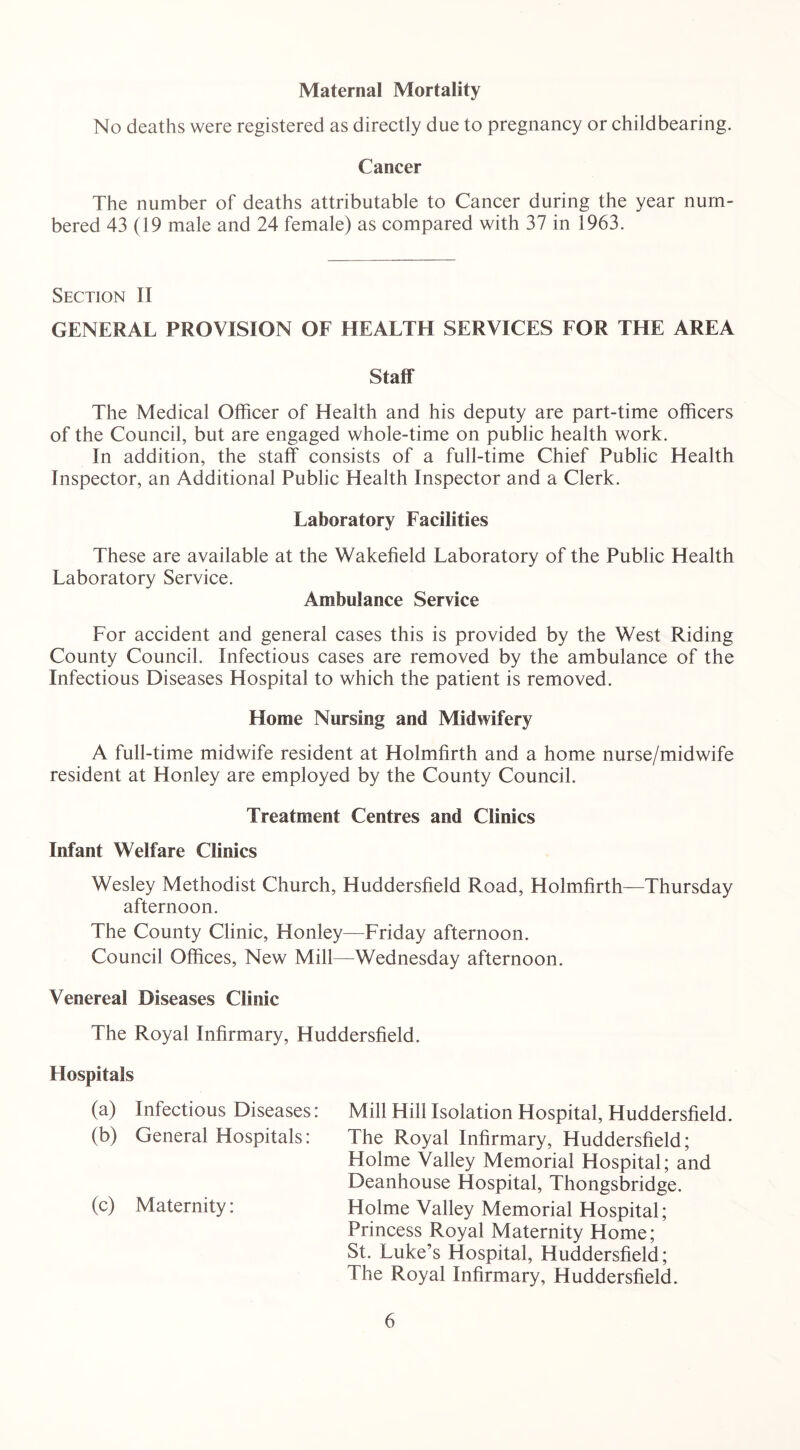 Maternal Mortality No deaths were registered as directly due to pregnancy or childbearing. Cancer The number of deaths attributable to Cancer during the year num- bered 43 (19 male and 24 female) as compared with 37 in 1963. Section II GENERAL PROVISION OF HEALTH SERVICES FOR THE AREA Staff The Medical Officer of Health and his deputy are part-time officers of the Council, but are engaged whole-time on public health work. In addition, the staff consists of a full-time Chief Public Health Inspector, an Additional Public Health Inspector and a Clerk. Laboratory Facilities These are available at the Wakefield Laboratory of the Public Health Laboratory Service. Ambulance Service For accident and general cases this is provided by the West Riding County Council. Infectious cases are removed by the ambulance of the Infectious Diseases Hospital to which the patient is removed. Home Nursing and Midwifery A full-time midwife resident at Holmfirth and a home nurse/midwife resident at Honley are employed by the County Council. Treatment Centres and Clinics Infant Welfare Clinics Wesley Methodist Church, Huddersfield Road, Holmfirth—Thursday afternoon. The County Clinic, Honley—Friday afternoon. Council Offices, New Mill—Wednesday afternoon. Venereal Diseases Clinic The Royal Infirmary, Huddersfield. Hospitals (a) Infectious Diseases: Mill Hill Isolation Hospital, Huddersfield. (b) General Hospitals: The Royal Infirmary, Huddersfield; Holme Valley Memorial Hospital; and Deanhouse Hospital, Thongsbridge. (c) Maternity: Holme Valley Memorial Hospital; Princess Royal Maternity Home; St. Luke’s Hospital, Huddersfield; The Royal Infirmary, Huddersfield.
