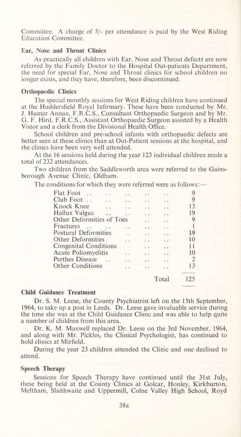 Committee. A charge of 5/- per attendance is paid by the West Riding Education Committee. Ear, Nose and Throat Clinics As practically all children with Ear, Nose and Throat defects are now referred by the Family Doctor to the Hospital Out-patients Department, the need for special Ear, Nose and Throat clinics for school children no longer exists, and they have, therefore, been discontinued. Orthopaedic Clinics The special monthly sessions for West Riding children have continued at the Huddersfield Royal Infirmary. These have been conducted by Mr. J. Hunter Annan, F.R.C.S., Consultant Orthopaedic Surgeon and by Mr. G. F. Hird, F.R.C.S., Assistant Orthopaedic Surgeon assisted by a Health Vistor and a clerk from the Divisional Health Office. School children and pre-school infants with orthopaedic defects are better seen at these clinics than at Out-Patient sessions at the hospital, and the clinics have been very well attended. At the 16 sessions held during the year 123 individual children made a total of 232 attendances. Two children from the Saddleworth area were referred to the Gains- borough Avenue Clinic, Oldham. The conditions for which they were referred were as follows:— Flat Foot .. .. .. .. .. 9 Club Foot .. .. .. .. .. 9 Knock Knee .. .. .. .. 13 Hallux Valgus .. .. . . .. 19 Other Deformities of Toes .. .. 9 Fractures .. .. .. .. .. 1 Postural Deformities .. .. .. 19 Other Deformities .. .. .. 10 Congenital Conditions .. .. 11 Acute Poliomyelitis .. .. .. 10 Perthes Disease .. .. .. .. 2 Other Conditions .. .. .. 13 Total 125 Child Guidance Treatment Dr. S. M. Leese, the County Psychiatrist left on the 15th September, 1964, to take up a post in Leeds. Dr. Leese gave invaluable service during the time she was at the Child Guidance Clinic and was able to help quite a number of children from this area. Dr. K. M. Maxwell replaced Dr. Leese on the 3rd November, 1964, and along with Mr. Pickles, the Clinical Psychologist, has continued to hold clinics at Mirfield. During the year 23 children attended the Clinic and one declined to attend. Speech Therapy Sessions for Speech Therapy have continued until the 31st July, these being held at the County Clinics at Golcar, Honley, Kirkburton, Meltham, Slaithwaite and Uppermill, Colne Valley High School, Royd 38a