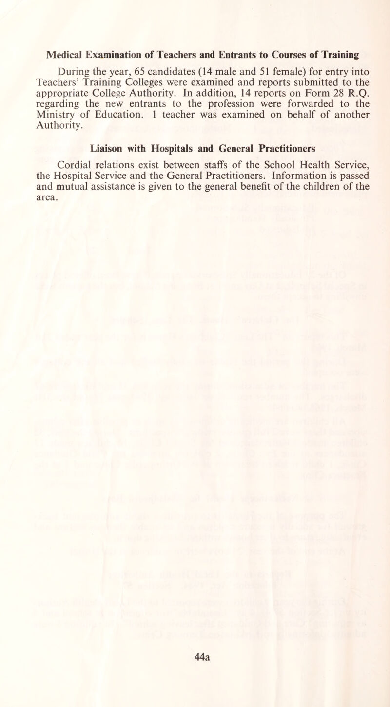 Medical Examination of Teachers and Entrants to Courses of Training During the year, 65 candidates (14 male and 51 female) for entry into Teachers’ Training Colleges were examined and reports submitted to the appropriate College Authority. In addition, 14 reports on Form 28 R.Q. regarding the new entrants to the profession were forwarded to the Ministry of Education. 1 teacher was examined on behalf of another Authority. Liaison with Hospitals and General Practitioners Cordial relations exist between staffs of the School Health Service, the Hospital Service and the General Practitioners. Information is passed and mutual assistance is given to the general benefit of the children of the area. 44a