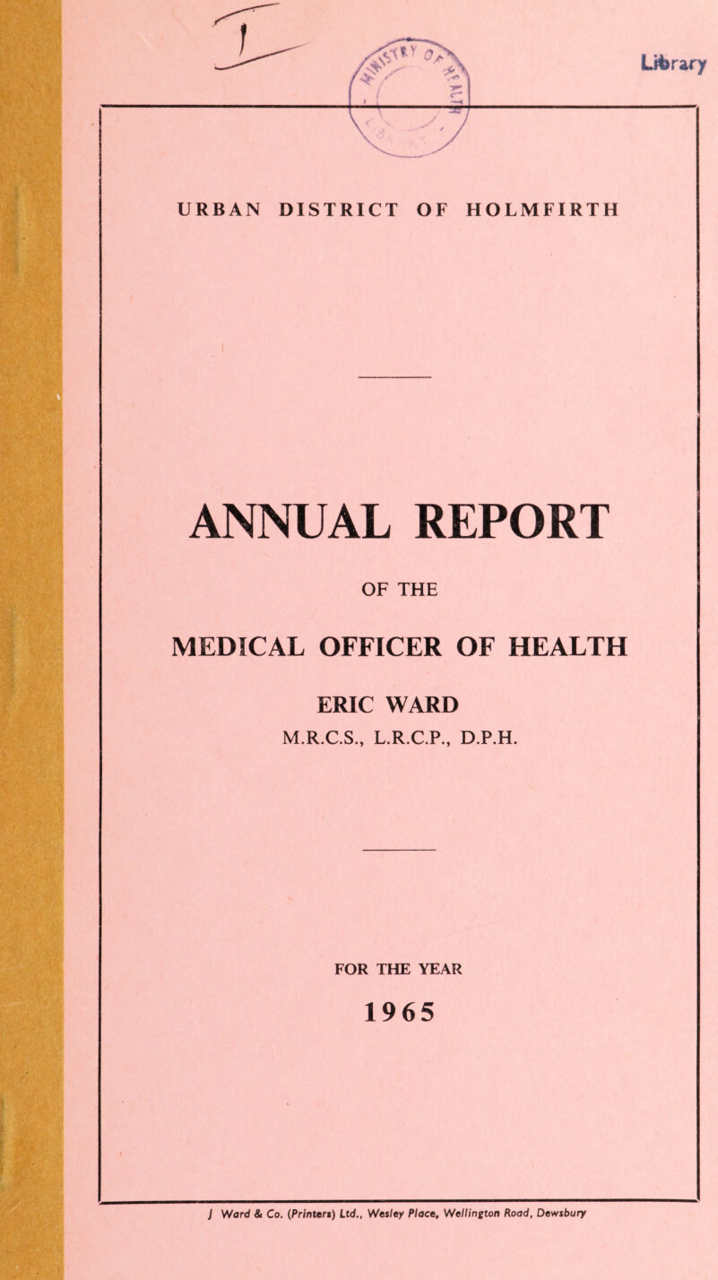 URBAN DISTRICT OF HOLMFIRTH ANNUAL REPORT OF THE MEDICAL OFFICER OF HEALTH ERIC WARD M.R.C.S., L.R.C.P., D.P.H. FOR THE YEAR 1965 J Ward & Co. (Printer*) Ltd., Wesley Place, Wellington Road, Dewsbury