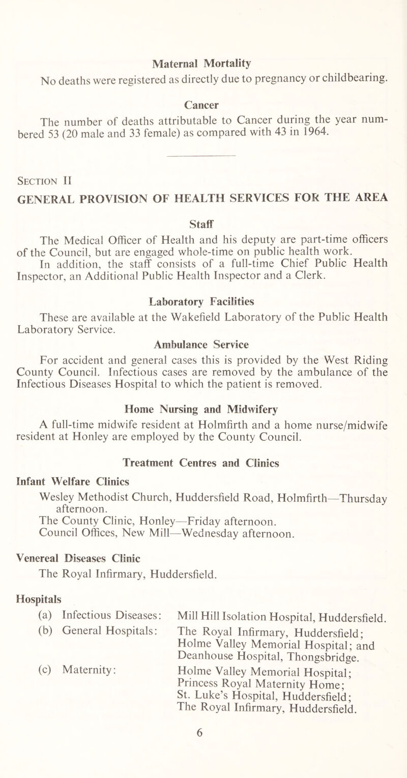 Maternal Mortality No deaths were registered as directly due to pregnancy or childbearing. Cancer The number of deaths attributable to Cancer during the year num- bered 53 (20 male and 33 female) as compared with 43 in 1964. Section II GENERAL PROVISION OF HEALTH SERVICES FOR THE AREA Staff The Medical Officer of Health and his deputy are part-time officers of the Council, but are engaged whole-time on public health work. In addition, the staff consists of a full-time Chief Public Health Inspector, an Additional Public Health Inspector and a Clerk. Laboratory Facilities These are available at the Wakefield Laboratory of the Public Health Laboratory Service. Ambulance Service For accident and general cases this is provided by the West Riding County Council. Infectious cases are removed by the ambulance of the Infectious Diseases Hospital to which the patient is removed. Home Nursing and Midwifery A full-time midwife resident at Holmfirth and a home nurse/midwife resident at Honley are employed by the County Council. Treatment Centres and Clinics Infant Welfare Clinics Wesley Methodist Church, Huddersfield Road, Holmfirth—Thursday afternoon. The County Clinic, Honley—Friday afternoon. Council Offices, New Mill—Wednesday afternoon. Venereal Diseases Clinic The Royal Infirmary, Huddersfield. Hospitals (a) Infectious Diseases: Mill Hill Isolation Hospital, Huddersfield. (b) General Hospitals: The Royal Infirmary, Huddersfield; Holme Valley Memorial Hospital; and Deanhouse Hospital, Thongsbridge. (c) Maternity: Holme Valley Memorial Hospital; Princess Royal Maternity Home; ’ St. Luke’s Hospital, Huddersfield; The Royal Infirmary, Huddersfield.