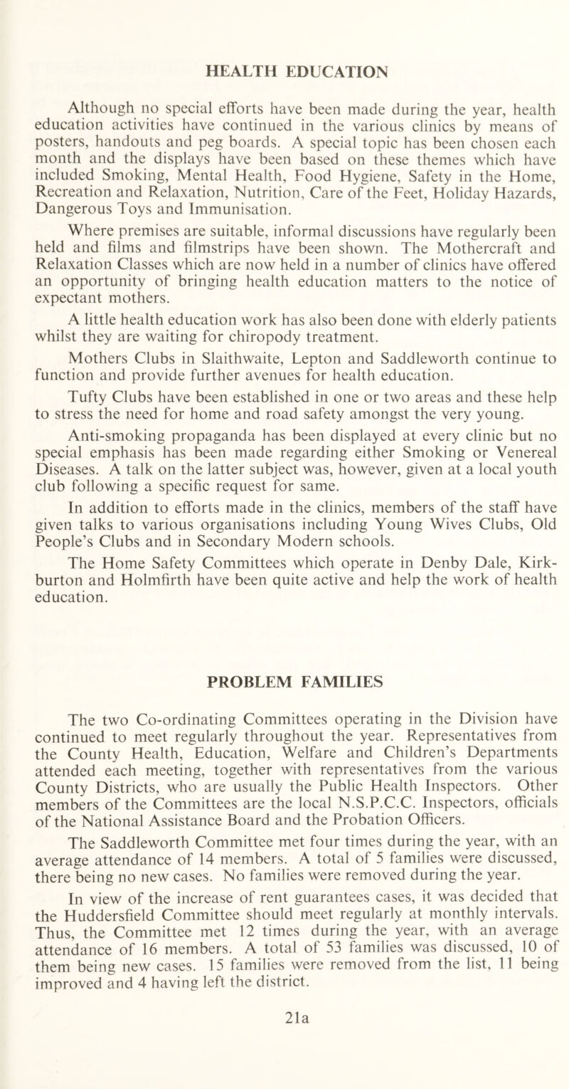 HEALTH EDUCATION Although no special efforts have been made during the year, health education activities have continued in the various clinics by means of posters, handouts and peg boards. A special topic has been chosen each month and the displays have been based on these themes which have included Smoking, Mental Health, Food Hygiene, Safety in the Home, Recreation and Relaxation, Nutrition, Care of the Feet, Holiday Hazards, Dangerous Toys and Immunisation. Where premises are suitable, informal discussions have regularly been held and films and filmstrips have been shown. The Mothercraft and Relaxation Classes which are now held in a number of clinics have offered an opportunity of bringing health education matters to the notice of expectant mothers. A little health education work has also been done with elderly patients whilst they are waiting for chiropody treatment. Mothers Clubs in Slaithwaite, Lepton and Saddleworth continue to function and provide further avenues for health education. Tufty Clubs have been established in one or two areas and these help to stress the need for home and road safety amongst the very young. Anti-smoking propaganda has been displayed at every clinic but no special emphasis has been made regarding either Smoking or Venereal Diseases. A talk on the latter subject was, however, given at a local youth club following a specific request for same. In addition to efforts made in the clinics, members of the staff have given talks to various organisations including Young Wives Clubs, Old People’s Clubs and in Secondary Modern schools. The Home Safety Committees which operate in Denby Dale, Kirk- burton and Holmfirth have been quite active and help the work of health education. PROBLEM FAMILIES The two Co-ordinating Committees operating in the Division have continued to meet regularly throughout the year. Representatives from the County Health, Education, Welfare and Children’s Departments attended each meeting, together with representatives from the various County Districts, who are usually the Public Health Inspectors. Other members of the Committees are the local N.S.P.C.C. Inspectors, officials of the National Assistance Board and the Probation Officers. The Saddleworth Committee met four times during the year, with an average attendance of 14 members. A total of 5 families were discussed, there being no new cases. No families were removed during the year. In view of the increase of rent guarantees cases, it was decided that the Huddersfield Committee should meet regularly at monthly intervals. Thus, the Committee met 12 times during the year, with an average attendance of 16 members. A total of 53 families was discussed, 10 of them being new cases. 15 families were removed from the list, 11 being improved and 4 having left the district. 21a