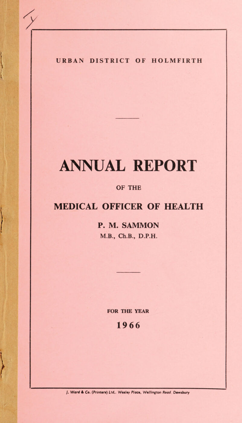 URBAN DISTRICT OF HOLMFIRTH ANNUAL REPORT OF THE MEDICAL OFFICER OF HEALTH P. M« SAMMON M.B., Ch.B., D.P.H. FOR THE YEAR 1966 J. Ward it Co. (Printert) Ltd.. Wetley Placo, Wellington Road Dewsbury