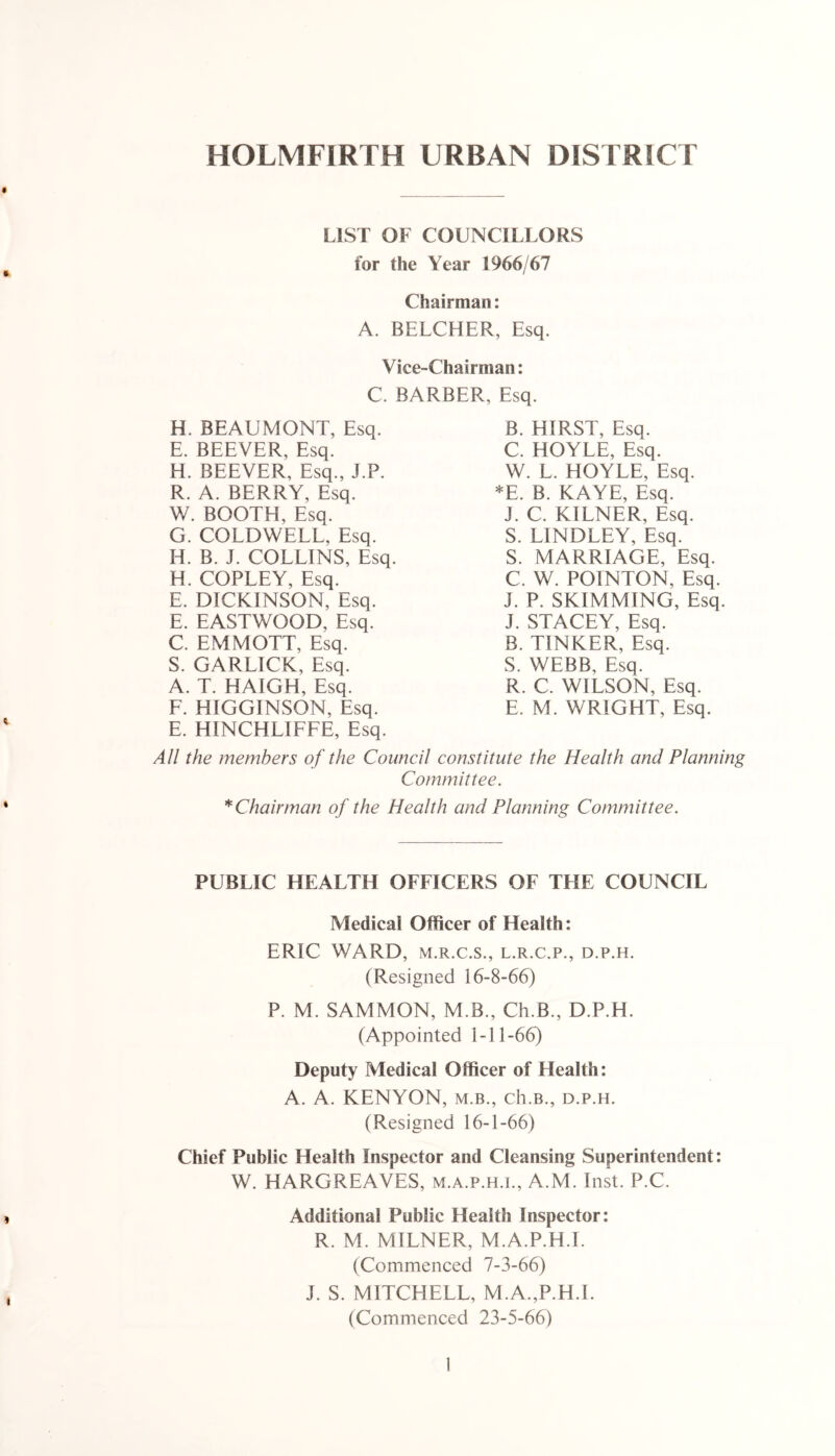 HOLMFIRTH URBAN DISTRICT LIST OF COUNCILLORS for the Year 1966/67 Chairman: A. BELCHER, Esq. Vice-Chairman: C. BARBER, Esq. H. BEAUMONT, Esq. E. BEEVER, Esq. H. BEEVER, Esq., J.P. R. A. BERRY, Esq. W. BOOTH, Esq. G. COLDWELL. Esq. IT B. J. COLLINS, Esq. H. COPLEY, Esq. E. DICKINSON, Esq. E. EASTWOOD, Esq. C. EMMOTT, Esq. S. GARLICK, Esq. A. T. HAIGH, Esq. F. HIGGINSON, Esq. E. HINCHLIFFE, Esq. B. HIRST, Esq. C. HOYLE, Esq. W. L. HOYLE, Esq. *E. B. KAYE, Esq. J. C. KILNER, Esq. S. LINDLEY, Esq. S. MARRIAGE, Esq. C. W. POINTON, Esq. J. P. SKIMMING, Esq. J. STACEY, Esq. B. TINKER, Esq. S. WEBB, Esq. R. C. WILSON, Esq. E. M. WRIGHT, Esq. All the members of the Council constitute the Health and Planning Committee. * Chairman of the Health and Planning Committee. PUBLIC HEALTH OFFICERS OF THE COUNCIL Medical Officer of Health: ERIC WARD, m.r.c.s., l.r.c.p., d.p.h. (Resigned 16-8-66) P. M. SAMMON, M.B., Ch.B., D.P.H. (Appointed 1-11-66) Deputy Medical Officer of Health: A. A. KENYON, m.b., ch.B., d.p.h. (Resigned 16-1-66) Chief Public Health Inspector and Cleansing Superintendent: W. HARGREAVES, m.a.p.h.i., A.M. Inst. P.C. Additional Public Health Inspector: R. M. MILNER, M.A.P.H.I. (Commenced 7-3-66) J. S. MITCHELL, M.A.,P.H.I. (Commenced 23-5-66)
