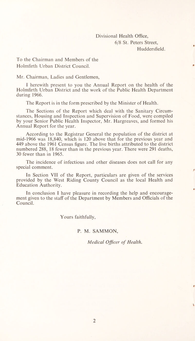 Divisional Health Office, 6/8 St. Peters Street, Huddersfield. To the Chairman and Members of the Holmfirth Urban District Council. Mr. Chairman, Ladies and Gentlemen, I herewith present to you the Annual Report on the health of the Holmfirth Urban District and the work of the Public Health Department during 1966. The Report is in the form prescribed by the Minister of Health. The Sections of the Report which deal with the Sanitary Circum- stances, Housing and Inspection and Supervision of Food, were compiled by your Senior Public Health Inspector, Mr. Hargreaves, and formed his Annual Report for the year. According to the Registrar General the population of the district at mid-1966 was 18,840, which is 120 above that for the previous year and 449 above the 1961 Census figure. The live births attributed to the district numbered 288, 18 fewer than in the previous year. There were 291 deaths, 30 fewer than in 1965. The incidence of infectious and other diseases does not call for any special comment. In Section YII of the Report, particulars are given of the services provided by the West Riding County Council as the local Health and Education Authority. In conclusion I have pleasure in recording the help and encourage- ment given to the staff of the Department by Members and Officials of the Council. Yours faithfully. P. M. SAMMON, Medical Officer of Health.