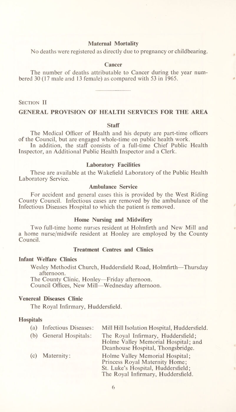 Maternal Mortality No deaths were registered as directly due to pregnancy or childbearing. Cancer The number of deaths attributable to Cancer during the year num- bered 30 (17 male and 13 female) as compared with 53 in 1965. Section II GENERAL PROVISION OE HEALTH SERVICES FOR THE AREA Staff The Medical Officer of Health and his deputy are part-time officers of the Council, but are engaged whole-time on public health work. In addition, the staff consists of a full-time Chief Public Health Inspector, an Additional Public Health Inspector and a Clerk. Laboratory Facilities These are available at the Wakefield Laboratory of the Public Health Laboratory Service. Ambulance Service For accident and general cases this is provided by the West Riding County Council. Infectious cases are removed by the ambulance of the Infectious Diseases Hospital to which the patient is removed. Home Nursing and Midwifery Two full-time home nurses resident at Holm firth and New Mill and a home nurse/midwife resident at Honley are employed by the County Council. Treatment Centres and Clinics Infant Welfare Clinics Wesley Methodist Church, Huddersfield Road, Holmfirth—Thursday afternoon. The County Clinic, Honley—Friday afternoon. Council Offices, New Mill—Wednesday afternoon. Venereal Diseases Clinic The Royal Infirmary, Huddersfield. Hospitals (a) Infectious Diseases: Mill Hill Isolation Plospital, Huddersfield. (b) General Hospitals: The Royal Infirmary, Huddersfield; Holme Valley Memorial Hospital; and Deanhouse Hospital, Thongsbridge. (c) Maternity: Holme Valley Memorial Hospital; Princess Royal Maternity Home; St. Luke’s Hospital, Huddersfield; The Royal Infirmary, Huddersfield.