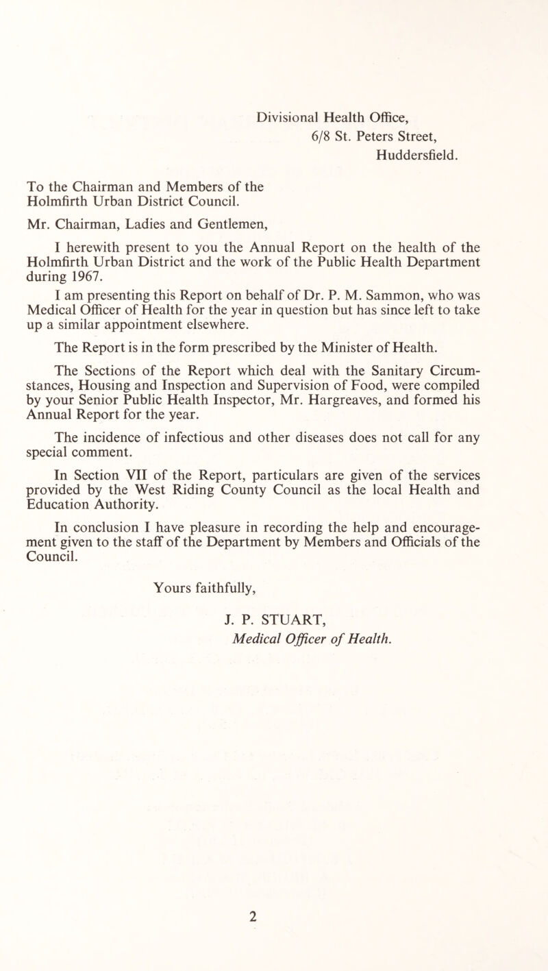 Divisional Health Office, 6/8 St. Peters Street, Huddersfield. To the Chairman and Members of the Holmfirth Urban District Council. Mr. Chairman, Ladies and Gentlemen, I herewith present to you the Annual Report on the health of the Holmfirth Urban District and the work of the Public Health Department during 1967. I am presenting this Report on behalf of Dr. P. M. Sammon, who was Medical Officer of Health for the year in question but has since left to take up a similar appointment elsewhere. The Report is in the form prescribed by the Minister of Health. The Sections of the Report which deal with the Sanitary Circum- stances, Housing and Inspection and Supervision of Food, were compiled by your Senior Public Health Inspector, Mr. Hargreaves, and formed his Annual Report for the year. The incidence of infectious and other diseases does not call for any special comment. In Section VII of the Report, particulars are given of the services provided by the West Riding County Council as the local Health and Education Authority. In conclusion I have pleasure in recording the help and encourage- ment given to the staff* of the Department by Members and Officials of the Council. Yours faithfully, J. P. STUART, Medical Officer of Health.