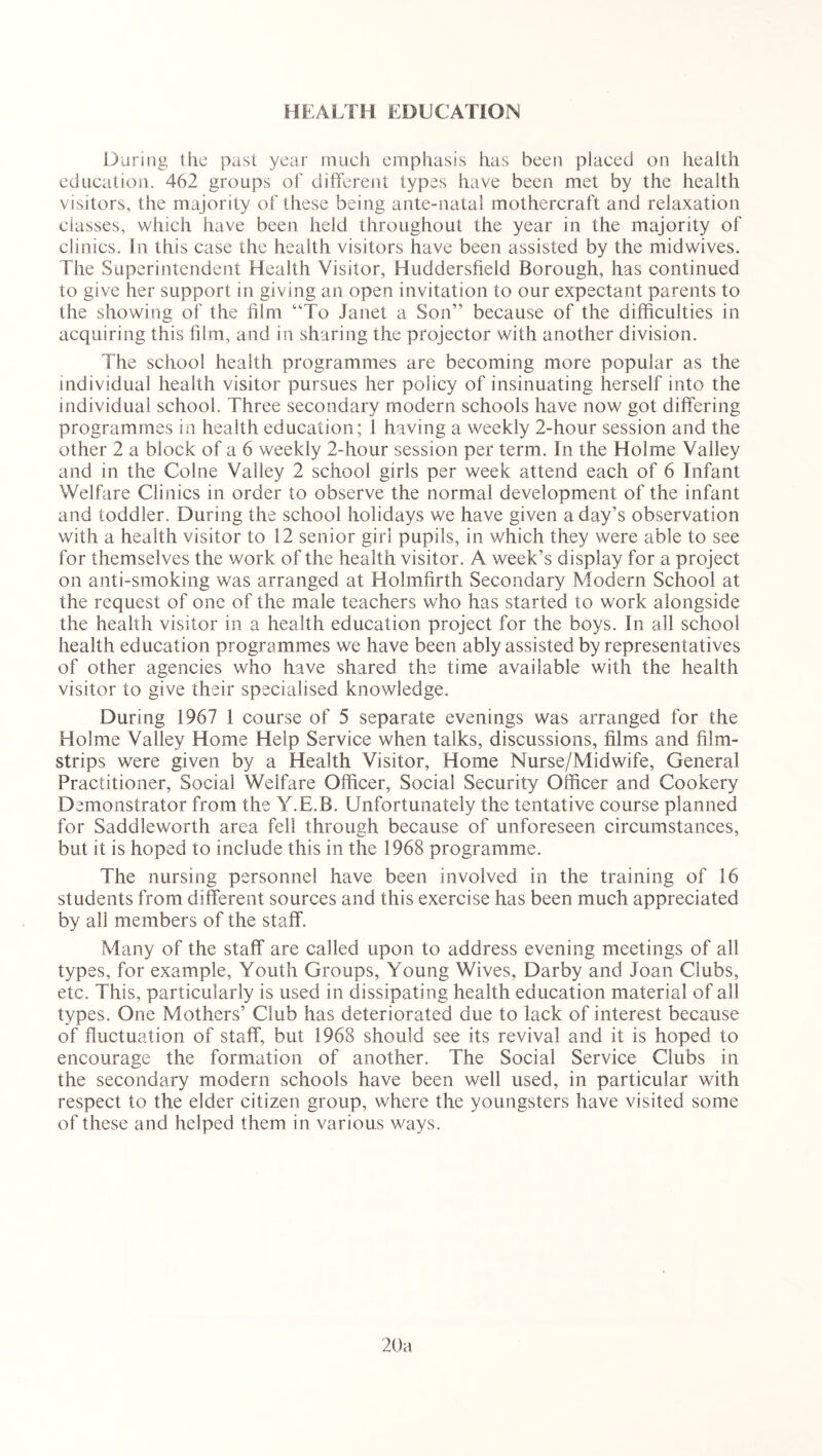 HEALTH EDUCATION During the past year much emphasis has been placed on health education. 462 groups of different types have been met by the health visitors, the majority of these being ante-natal mothercraft and relaxation classes, which have been held throughout the year in the majority of clinics. In this case the health visitors have been assisted by the midwives. The Superintendent Health Visitor, Huddersfield Borough, has continued to give her support in giving an open invitation to our expectant parents to the showing of the film “To Janet a Son” because of the difficulties in acquiring this film, and in sharing the projector with another division. The school health programmes are becoming more popular as the individual health visitor pursues her policy of insinuating herself into the individual school. Three secondary modern schools have now got differing programmes in health education; 1 having a weekly 2-hour session and the other 2 a block of a 6 weekly 2-hour session per term. In the Holme Valley and in the Colne Valley 2 school girls per week attend each of 6 Infant Welfare Clinics in order to observe the normal development of the infant and toddler. During the school holidays we have given a day’s observation with a health visitor to 12 senior girl pupils, in which they were able to see for themselves the work of the health visitor. A week’s display for a project on anti-smoking was arranged at Holmfirth Secondary Modern School at the request of one of the male teachers who has started to work alongside the health visitor in a health education project for the boys. In all school health education programmes we have been ably assisted by representatives of other agencies who have shared the time available with the health visitor to give their specialised knowledge. During 1967 1 course of 5 separate evenings was arranged for the Holme Valley Home Help Service when talks, discussions, films and film- strips were given by a Health Visitor, Home Nurse/Midwife, General Practitioner, Social Welfare Officer, Social Security Officer and Cookery Demonstrator from the Y.E.B. Unfortunately the tentative course planned for Saddleworth area fell through because of unforeseen circumstances, but it is hoped to include this in the 1968 programme. The nursing personnel have been involved in the training of 16 students from different sources and this exercise has been much appreciated by all members of the staff. Many of the staff are called upon to address evening meetings of all types, for example, Youth Groups, Young Wives, Darby and Joan Clubs, etc. This, particularly is used in dissipating health education material of all types. One Mothers’ Club has deteriorated due to lack of interest because of fluctuation of staff, but 1968 should see its revival and it is hoped to encourage the formation of another. The Social Service Clubs in the secondary modern schools have been well used, in particular with respect to the elder citizen group, where the youngsters have visited some of these and helped them in various ways. 20a