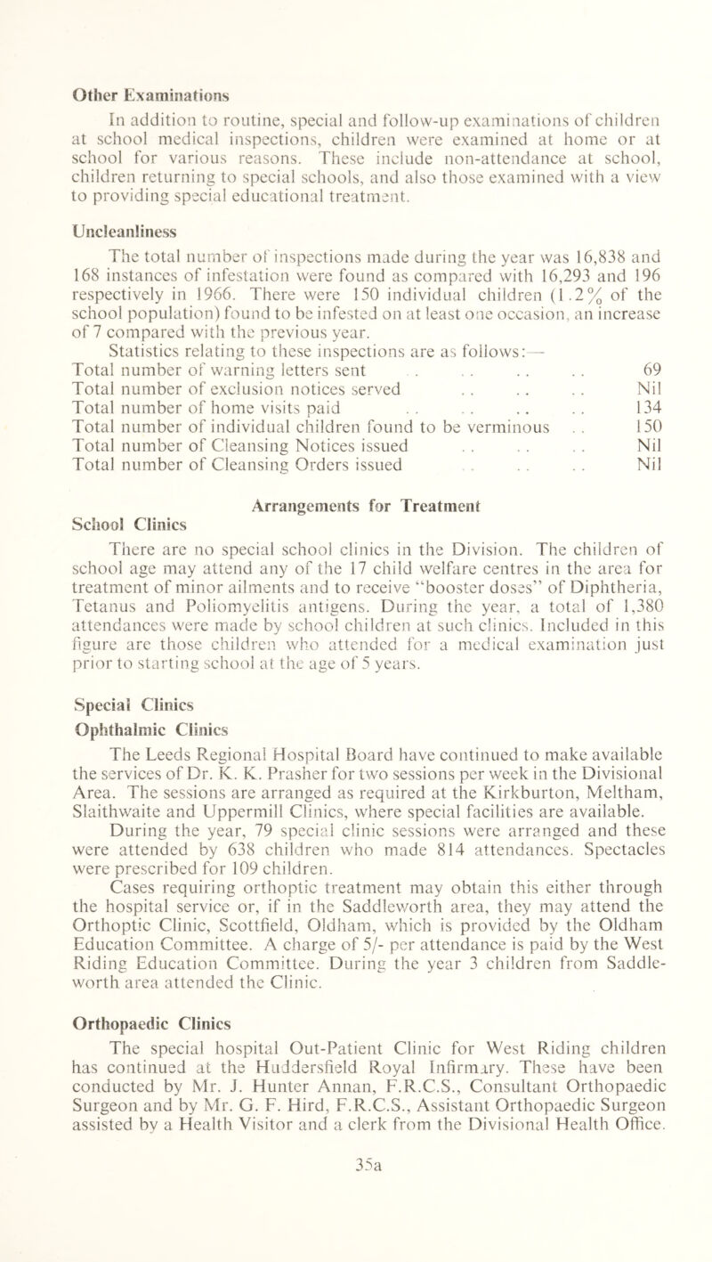 Other Examinations In addition to routine, special and follow-up examinations of children at school medical inspections, children were examined at home or at school for various reasons. These include non-attendance at school, children returning to special schools, and also those examined with a view to providing special educational treatment. Uncleanliness The total number of inspections made during the year was 16,838 and 168 instances of infestation were found as compared with 16,293 and 196 respectively in 1966. There were 150 individual children (1.2% of the school population) found to be infested on at least one occasion, an increase of 7 compared with the previous year. Statistics relating to these inspections are as follows:— Total number of warning letters sent . . . . . . . . 69 Total number of exclusion notices served . . .. .. Nil Total number of home visits paid . . . . .. . . 134 Total number of individual children found to be verminous . . 150 Total number of Cleansing Notices issued .. .. .. Nil Total number of Cleansing Orders issued . . . . Nil Arrangements for Treatment School Clinics There are no special school clinics in the Division. The children of school age may attend any of the 17 child welfare centres in the area for treatment of minor ailments and to receive ‘'booster doses” of Diphtheria, Tetanus and Poliomyelitis antigens. During the year, a total of 1,380 attendances were made by school children at such clinics. Included in this figure are those children who attended for a medical examination just prior to starting school at the age of 5 years. Special Clinics Ophthalmic Clinics The Leeds Regional Hospital Board have continued to make available the services of Dr. K. K. Prasher for two sessions per week in the Divisional Area. The sessions are arranged as required at the Kirkburton, Meltham, Slaithwaite and Uppermill Clinics, where special facilities are available. During the year, 79 special clinic sessions were arranged and these were attended by 638 children who made 814 attendances. Spectacles were prescribed for 109 children. Cases requiring orthoptic treatment may obtain this either through the hospital service or, if in the Saddlev/orth area, they may attend the Orthoptic Clinic, Scottfield, Oldham, which is provided by the Oldham Education Committee. A charge of 5/- per attendance is paid by the West Riding Education Committee. During the year 3 children from Saddle- worth area attended the Clinic. Orthopaedic Clinics The special hospital Out-Patient Clinic for West Riding children has continued at the Huddersfield Royal Infirmary. These have been conducted by Mr. J. Hunter Annan, F.R.C.S., Consultant Orthopaedic Surgeon and by Mr. G. F. Hird, F.R.C.S., Assistant Orthopaedic Surgeon assisted by a Health Visitor and a clerk from the Divisional Health Office. 35a