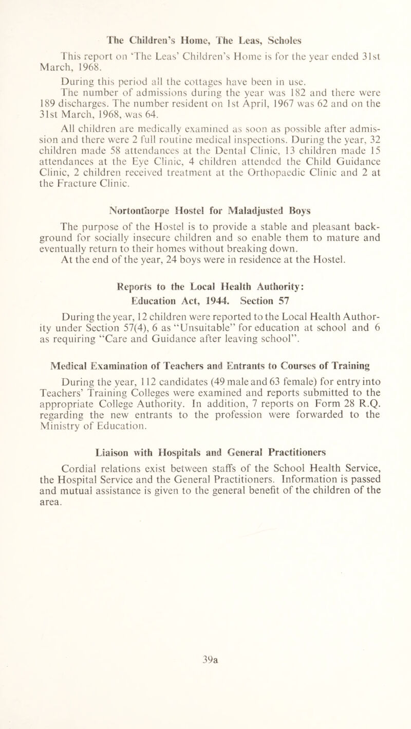 The Children’s Home, The Leas, Scholes This report on 'The Leas’ Children’s Home is for the year ended 31st March, 1968. During this period all the cottages have been in use. The number of admissions during the year was 182 and there were 189 discharges. The number resident on 1st April, 1967 was 62 and on the 31st March, 1968, was 64. All children are medically examined as soon as possible after admis- sion and there were 2 full routine medical inspections. During the year, 32 children made 58 attendances at the Dental Clinic, 13 children made 15 attendances at the Eye Clinic, 4 children attended the Child Guidance Clinic, 2 children received treatment at the Orthopaedic Clinic and 2 at the Fracture Clinic. Nortonthorpe Hostel for Maladjusted Boys The purpose of the Hostel is to provide a stable and pleasant back- ground for socially insecure children and so enable them to mature and eventually return to their homes without breaking down. At the end of the year, 24 boys were in residence at the Hostel. Reports to the Local Health Authority: Education Act, 1944. Section 57 During the year, 12 children were reported to the Local Health Author- ity under Section 57(4), 6 as “Unsuitable” for education at school and 6 as requiring “Care and Guidance after leaving school”. Medical Examination of Teachers and Entrants to Courses of Training During the year, 112 candidates (49 male and 63 female) for entry into Teachers’ Training Colleges were examined and reports submitted to the appropriate College Authority. In addition, 7 reports on Form 28 R.Q. regarding the new entrants to the profession were forwarded to the Ministry of Education. Liaison with Hospitals and General Practitioners Cordial relations exist between staffs of the School Health Service, the Hospital Service and the General Practitioners. Information is passed and mutual assistance is given to the general benefit of the children of the area. 39a