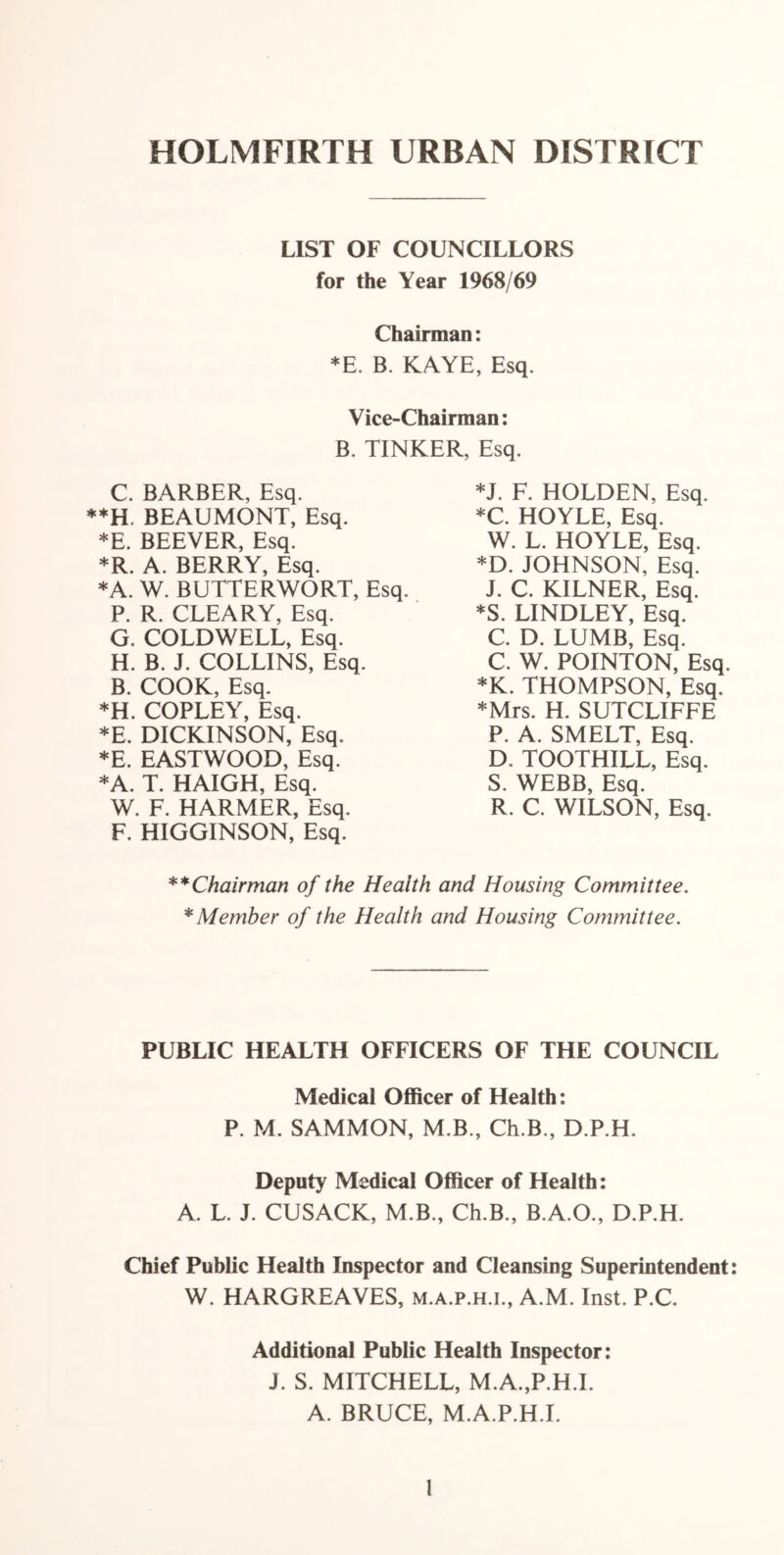 HOLMFIRTH URBAN DISTRICT LIST OF COUNCILLORS for the Year 1968/69 Chairman: *E. B. KAYE, Esq. Vice-Chairman: B. TINKER, Esq. C. BARBER, Esq. **H. BEAUMONT, Esq. *E. BEEVER, Esq. *R. A. BERRY, Esq. *A. W. BUTTERWORT, Esq. P. R. CLEARY, Esq. G. COLDWELL, Esq. H. B. J. COLLINS, Esq. B. COOK, Esq. *H. COPLEY, Esq. *E. DICKINSON, Esq. *E. EASTWOOD, Esq. *A. T. HAIGH, Esq. W. F. HARMER, Esq. F. HIGGINSON, Esq. *J. F. HOLDEN, Esq. *C. HOYLE, Esq. W. L. HOYLE, Esq. *D. JOHNSON, Esq. J. C. KILNER, Esq. *S. LINDLEY, Esq. C. D. LUMB, Esq. C. W. POINTON, Esq. *K. THOMPSON, Esq. *Mrs. H. SUTCLIFFE P. A. SMELT, Esq. D. TOOTHILL, Esq. S. WEBB, Esq. R. C. WILSON, Esq. **Chairman of the Health and Housing Committee. * Member of the Health and Housing Committee. PUBLIC HEALTH OFFICERS OF THE COUNCIL Medical Officer of Health: P. M. SAMMON, M.B., Ch.B., D.P.H. Deputy Medical Officer of Health: A. L. J. CUSACK, M.B., Ch.B., B.A.O., D.P.H. Chief Public Health Inspector and Cleansing Superintendent: W. HARGREAVES, m.a.p.h.i., A.M. Inst. P.C. Additional Public Health Inspector: J. S. MITCHELL, M.A.,P.H.I. A. BRUCE, M.A.P.H.I.