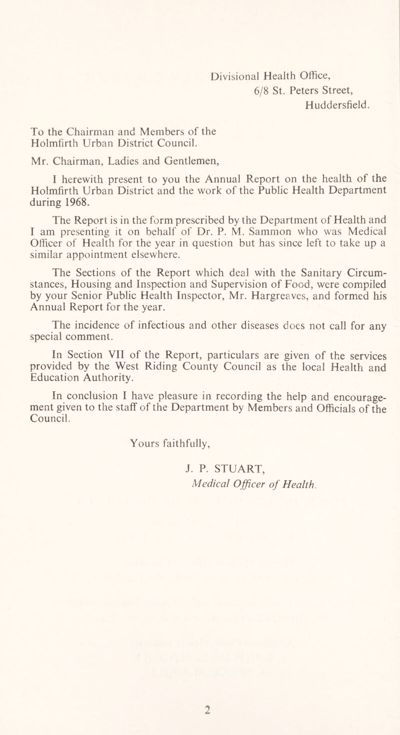 Divisional Health Office, 6/8 St. Peters Street, Huddersfield. To the Chairman and Members of the Holmfirth Urban District Council. Mr. Chairman, Ladies and Gentlemen, I herewith present to you the Annual Report on the health of the Holmfirth Urban District and the work of the Public Health Department during 1968. The Report is in the form prescribed by the Department of Health and I am presenting it on behalf of Dr. P. M. Sammon who was Medical Officer of Health for the year in question but has since left to take up a similar appointment elsewhere. The Sections of the Report which deal with the Sanitary Circum- stances, Housing and Inspection and Supervision of Food, were compiled by your Senior Public Health Inspector, Mr. Hargreaves, and formed his Annual Report for the year. The incidence of infectious and other diseases does not call for any special comment. In Section VII of the Report, particulars are given of the services provided by the West Riding County Council as the local Health and Education Authority. In conclusion I have pleasure in recording the help and encourage- ment given to the staff of the Department by Members and Officials of the Council. Yours faithfully, J. P. STUART, Medical Officer of Health.