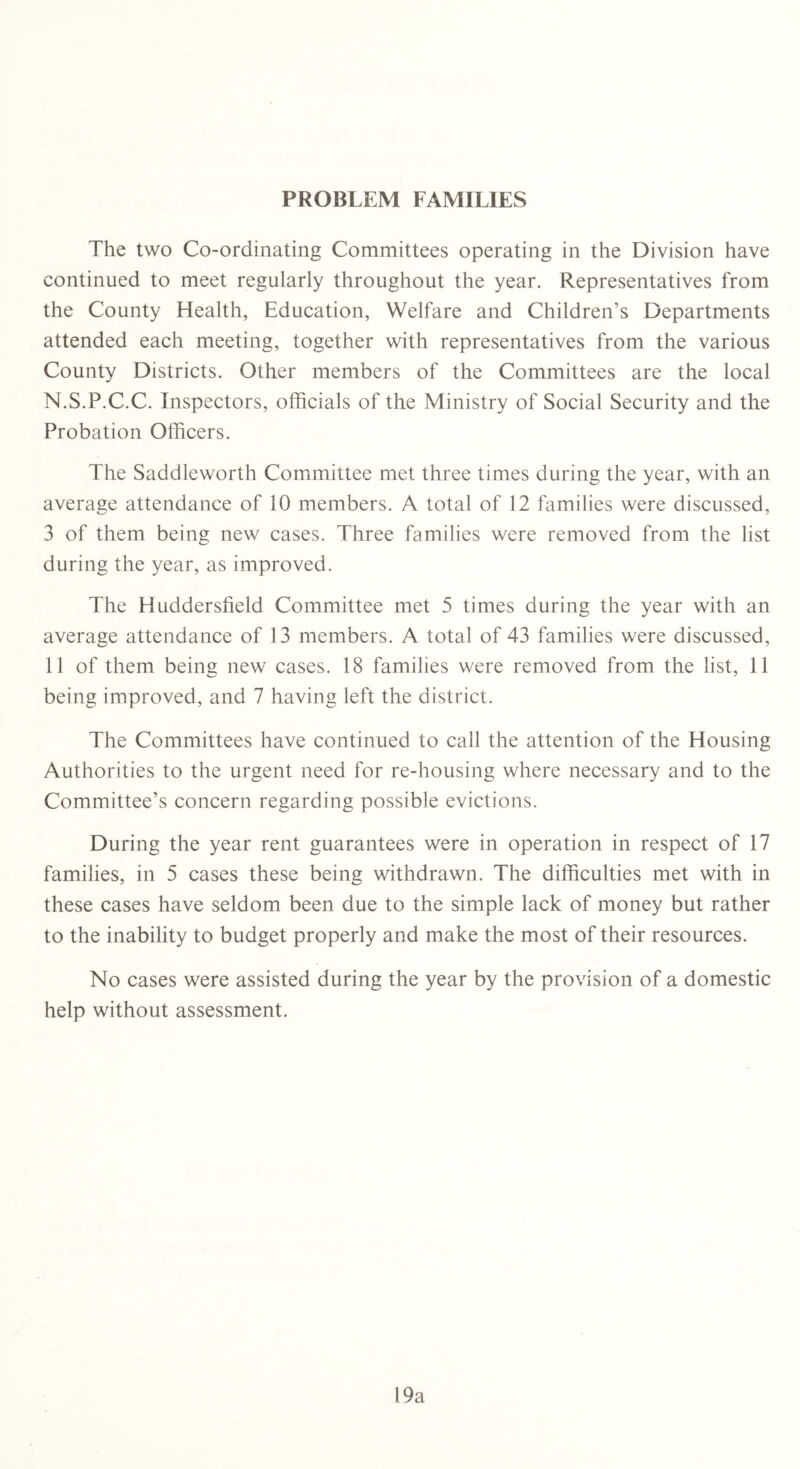 PROBLEM FAMILIES The two Co-ordinating Committees operating in the Division have continued to meet regularly throughout the year. Representatives from the County Health, Education, Welfare and Children’s Departments attended each meeting, together with representatives from the various County Districts. Other members of the Committees are the local N.S.P.C.C. Inspectors, officials of the Ministry of Social Security and the Probation Officers. The Saddleworth Committee met three times during the year, with an average attendance of 10 members. A total of 12 families were discussed, 3 of them being new cases. Three families were removed from the list during the year, as improved. The Huddersfield Committee met 5 times during the year with an average attendance of 13 members. A total of 43 families were discussed, 11 of them being new cases. 18 families were removed from the list, 11 being improved, and 7 having left the district. The Committees have continued to call the attention of the Housing Authorities to the urgent need for re-housing where necessary and to the Committee’s concern regarding possible evictions. During the year rent guarantees were in operation in respect of 17 families, in 5 cases these being withdrawn. The difficulties met with in these cases have seldom been due to the simple lack of money but rather to the inability to budget properly and make the most of their resources. No cases were assisted during the year by the provision of a domestic help without assessment. 19a