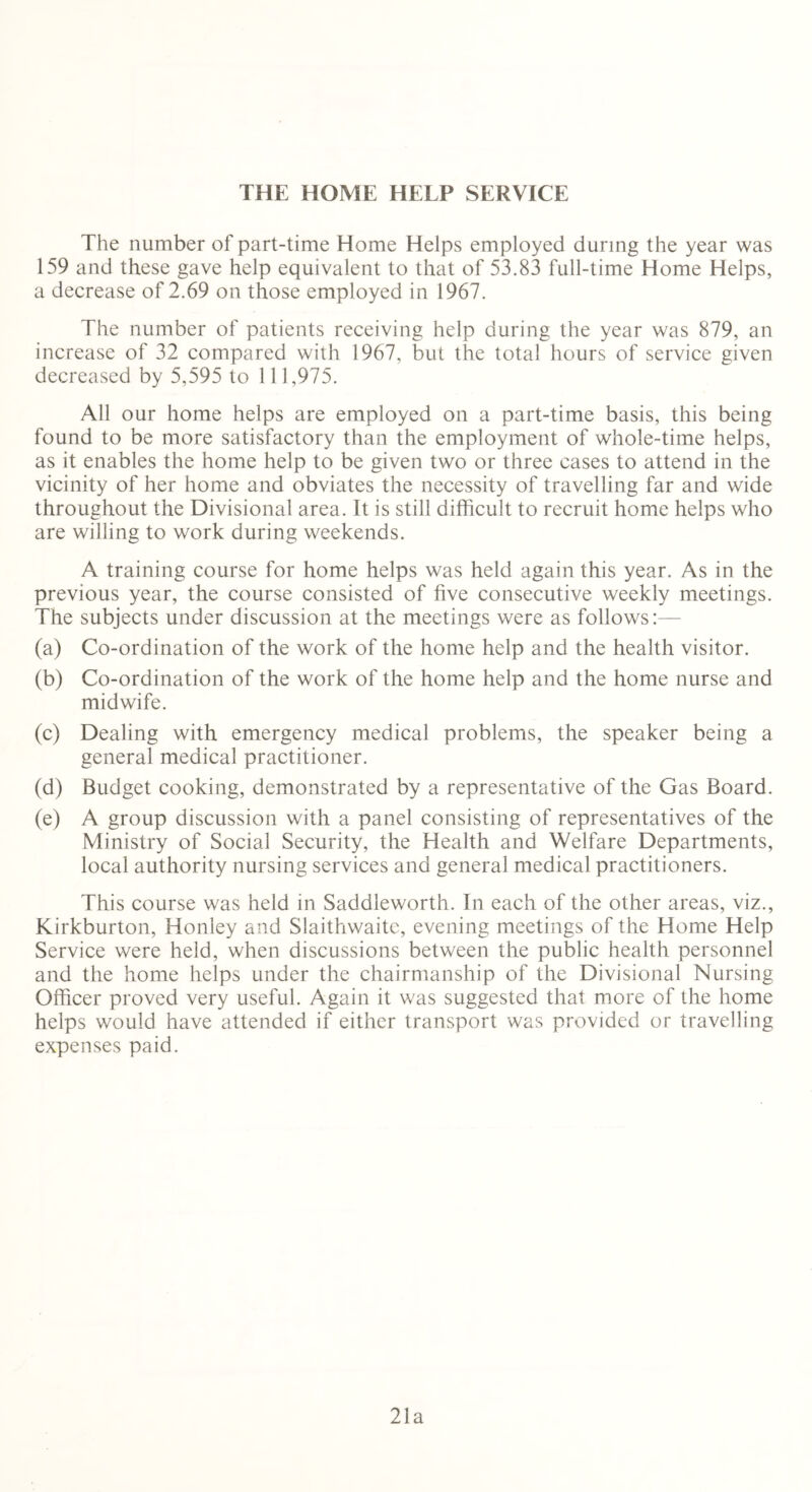 THE HOME HELP SERVICE The number of part-time Home Helps employed during the year was 159 and these gave help equivalent to that of 53.83 full-time Home Helps, a decrease of 2.69 on those employed in 1967. The number of patients receiving help during the year was 879, an increase of 32 compared with 1967, but the total hours of service given decreased by 5,595 to 111,975. All our home helps are employed on a part-time basis, this being found to be more satisfactory than the employment of whole-time helps, as it enables the home help to be given two or three cases to attend in the vicinity of her home and obviates the necessity of travelling far and wide throughout the Divisional area. It is still difficult to recruit home helps who are willing to work during weekends. A training course for home helps was held again this year. As in the previous year, the course consisted of five consecutive weekly meetings. The subjects under discussion at the meetings were as follows:— (a) Co-ordination of the work of the home help and the health visitor. (b) Co-ordination of the work of the home help and the home nurse and midwife. (c) Dealing with emergency medical problems, the speaker being a general medical practitioner. (d) Budget cooking, demonstrated by a representative of the Gas Board. (e) A group discussion with a panel consisting of representatives of the Ministry of Social Security, the Health and Welfare Departments, local authority nursing services and general medical practitioners. This course was held in Saddleworth. In each of the other areas, viz., Kirkburton, Honley and Slaithwaitc, evening meetings of the Home Help Service were held, when discussions between the public health personnel and the home helps under the chairmanship of the Divisional Nursing Officer proved very useful. Again it was suggested that more of the home helps would have attended if either transport was provided or travelling expenses paid. 21a