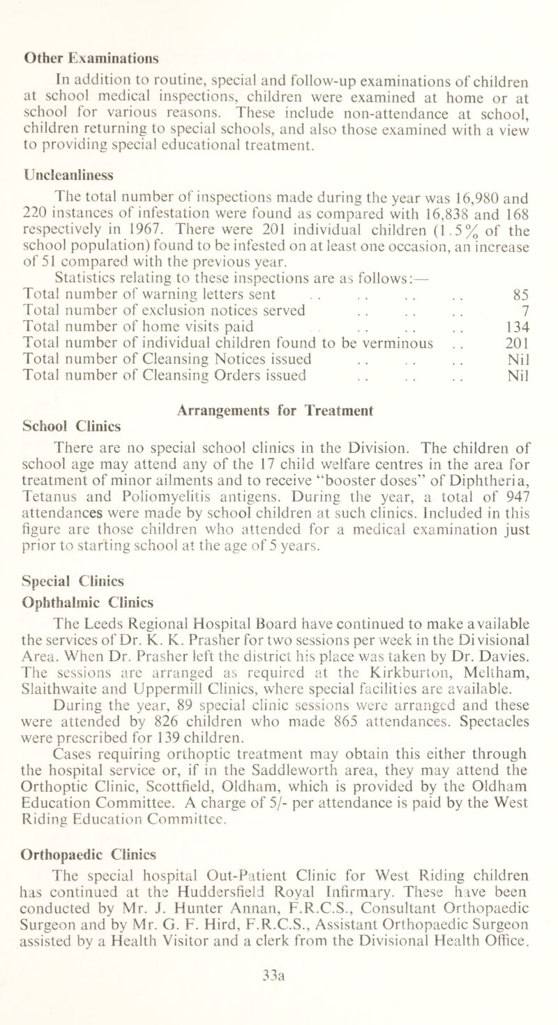 Other Examinations In addition to routine, special and follow-up examinations of children at school medical inspections, children were examined at home or at school for various reasons. These include non-attendance at school, children returning to special schools, and also those examined with a view to providing special educational treatment. Uncleanliness The total number of inspections made during the year was 16,980 and 220 instances of infestation were found as compared with 16,838 and 168 respectively in 1967. There were 201 individual children (1.5% of the school population) found to be infested on at least one occasion, an increase of 51 compared with the previous year. Statistics relating to these inspections are as follows:— Total number of warning letters sent . . . . . . .. 85 Total number of exclusion notices served .. . . .. 7 Total number of home visits paid . . . . .. 134 Total number of individual children found to be verminous .. 201 Total number of Cleansing Notices issued .. . . .. Nil Total number of Cleansing Orders issued . . . . . . Nil Arrangements for Treatment School Clinics There are no special school clinics in the Division. The children of school age may attend any of the 17 child welfare centres in the area for treatment of minor ailments and to receive “booster doses” of Diphtheria, Tetanus and Poliomyelitis antigens. During the year, a total of 947 attendances were made by school children at such clinics. Included in this figure are those children who attended for a medical examination just prior to starting school at the age of 5 years. Special Clinics Ophthalmic Clinics The Leeds Regional Hospital Board have continued to make available the services of Dr. K. K. Prasher for two sessions per week in the Divisional Area. When Dr. Prasher left the district his place was taken by Dr. Davies. The sessions are arranged as required at the Kirkburton, Meltham, Slaithwaite and Uppermill Clinics, where special facilities are available. During the year, 89 special clinic sessions were arranged and these were attended by 826 children who made 865 attendances. Spectacles were prescribed for 139 children. Cases requiring orthoptic treatment may obtain this either through the hospital service or, if in the Saddleworth area, they may attend the Orthoptic Clinic, Scottfield, Oldham, which is provided by the Oldham Education Committee. A charge of 5/- per attendance is paid by the West Riding Education Committee. Orthopaedic Clinics The special hospital Out-Patient Clinic for West Riding children has continued at the Huddersfield Royal Infirmary. These have been conducted by Mr. J. Hunter Annan, F.R.C.S., Consultant Orthopaedic Surgeon and by Mr. G. F. Hird, F.R.C.S., Assistant Orthopaedic Surgeon assisted by a Health Visitor and a clerk from the Divisional Health Office. 33a