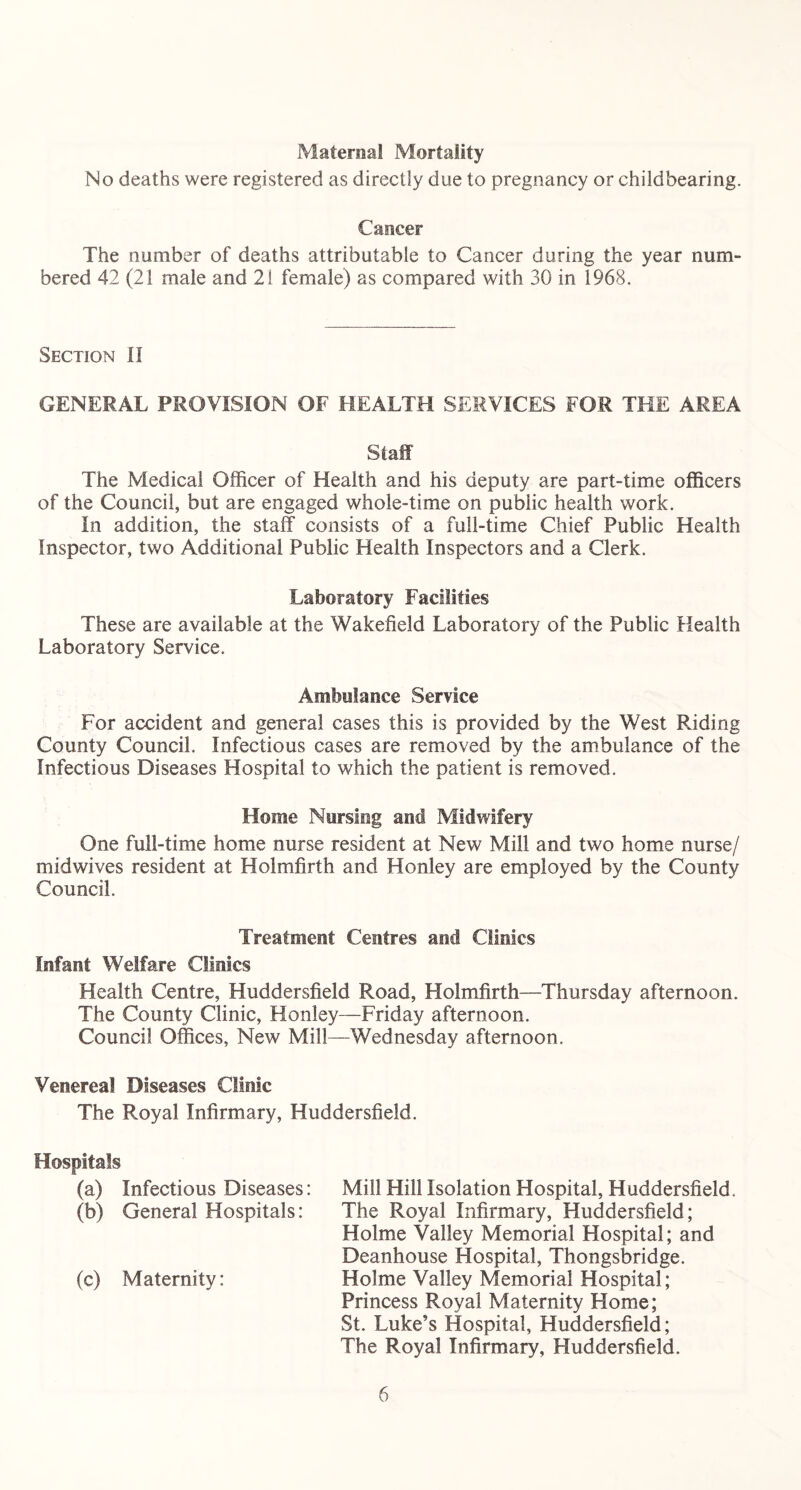 Maternal Mortality No deaths were registered as directly due to pregnancy or childbearing. Cancer The number of deaths attributable to Cancer during the year num- bered 42 (21 male and 21 female) as compared with 30 in 1968. Section il GENERAL PROVISION OF HEALTH SERVICES FOR THE AREA Staff The Medical Officer of Health and his deputy are part-time officers of the Council, but are engaged whole-time on public health work. In addition, the staff consists of a full-time Chief Public Health Inspector, two Additional Public Health Inspectors and a Clerk. Laboratory Facilities These are available at the Wakefield Laboratory of the Public Health Laboratory Service. Ambulance Service For accident and general cases this is provided by the West Riding County Council. Infectious cases are removed by the ambulance of the Infectious Diseases Hospital to which the patient is removed. Home Nursing and Midwifery One full-time home nurse resident at New Mill and two home nurse/ midwives resident at Holmfirth and Honley are employed by the County Council. Treatment Centres and Clinics Infant Welfare Clinics Health Centre, Huddersfield Road, Holmfirth—Thursday afternoon. The County Clinic, Honley—Friday afternoon. Council Offices, New Mill—Wednesday afternoon. Venereal Diseases Clinic The Royal Infirmary, Huddersfield. Hospitals (a) Infectious Diseases: Mill Hill Isolation Hospital, Huddersfield. (b) General Hospitals: The Royal Infirmary, Huddersfield; Holme Valley Memorial Hospital; and Deanhouse Hospital, Thongsbridge. (c) Maternity: Holme Valley Memorial Hospital; Princess Royal Maternity Home; St. Luke’s Hospital, Huddersfield; The Royal Infirmary, Huddersfield.