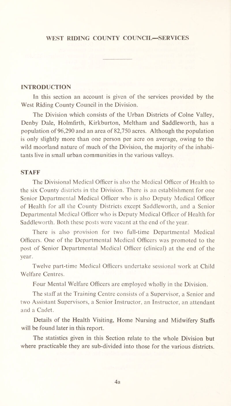 WEST RIDING COUNTY COUNCIL—SERVICES INTRODUCTION In this section an account is given of the services provided by the West Riding County Council in the Division. The Division which consists of the Urban Districts of Colne Valley, Denby Dale, Holmfirth, Kirkburton, Meltham and Saddleworth, has a population of 96,290 and an area of 82,750 acres. Although the population is only slightly more than one person per acre on average, owing to the wild moorland nature of much of the Division, the majority of the inhabi- tants live in small urban communities in the various valleys. STAFF The Divisional Medical Officer is also the Medical Officer of Health to the six County districts in the Division. There is an establishment for one Senior Departmental Medical Officer who is also Deputy Medical Officer of Health for all the County Districts except Saddleworth, and a Senior Departmental Medical Officer who is Deputy Medical Officer of Health for Saddleworth. Both these posts were vacant at the end of the year. There is also provision for two full-time Departmental Medical Officers. One of the Departmental Medical Officers was promoted to the post of Senior Departmental Medical Officer (clinical) at the end of the year. Twelve part-time Medical Officers undertake sessional work at Child Welfare Centres. Four Mental Welfare Officers are employed wholly in the Division. The staff at the Training Centre consists of a Supervisor, a Senior and two Assistant Supervisors, a Senior Instructor, an Instructor, an attendant and a Cadet. Details of the Health Visiting, Home Nursing and Midwifery Staffs will be found later in this report. The statistics given in this Section relate to the whole Division but where practicable they are sub-divided into those for the various districts. 4a