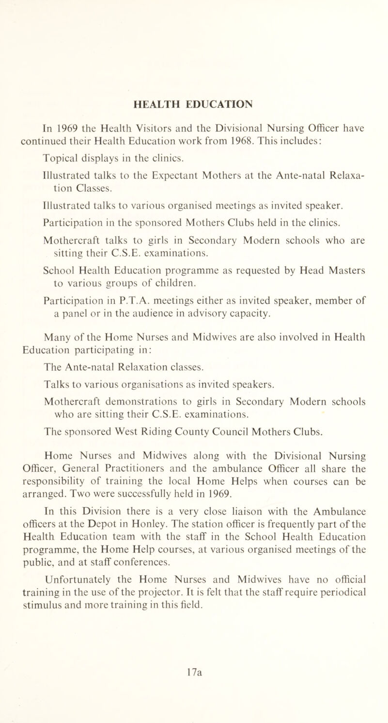 HEALTH EDUCATION In 1969 the Health Visitors and the Divisional Nursing Officer have continued their Health Education work from 1968. This includes: Topical displays in the clinics. Illustrated talks to the Expectant Mothers at the Ante-natal Relaxa- tion Classes. Illustrated talks to various organised meetings as invited speaker. Participation in the sponsored Mothers Clubs held in the clinics. Mothercraft talks to girls in Secondary Modern schools who are sitting their C.S.E. examinations. School Health Education programme as requested by Head Masters to various groups of children. Participation in P.T.A. meetings either as invited speaker, member of a panel or in the audience in advisory capacity. Many of the Home Nurses and Midwives are also involved in Health Education participating in: The Ante-natal Relaxation classes. Talks to various organisations as invited speakers. Mothercraft demonstrations to girls in Secondary Modern schools who are sitting their C.S.E. examinations. The sponsored West Riding County Council Mothers Clubs. Home Nurses and Midwives along with the Divisional Nursing Officer, General Practitioners and the ambulance Officer all share the responsibility of training the local Home Helps when courses can be arranged. Two were successfully held in 1969. In this Division there is a very close liaison with the Ambulance officers at the Depot in Honley. The station officer is frequently part of the Health Education team with the staff in the School Health Education programme, the Home Help courses, at various organised meetings of the public, and at staff conferences. Unfortunately the Home Nurses and Midwives have no official training in the use of the projector. It is felt that the staff require periodical stimulus and more training in this field. 17a