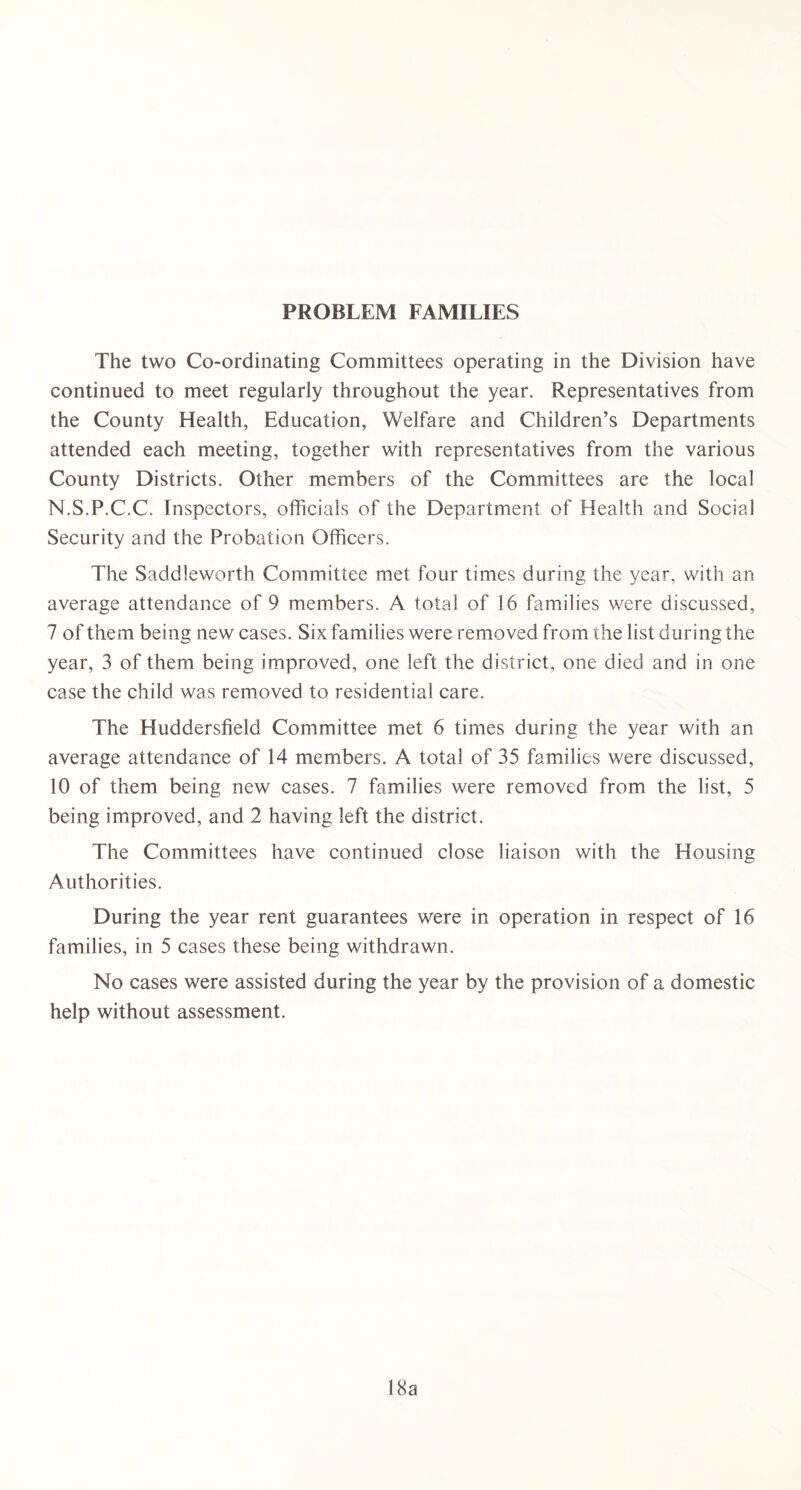 PROBLEM FAMILIES The two Co-ordinating Committees operating in the Division have continued to meet regularly throughout the year. Representatives from the County Health, Education, Welfare and Children’s Departments attended each meeting, together with representatives from the various County Districts. Other members of the Committees are the local N.S.P.C.C. Inspectors, officials of the Department of Health and Social Security and the Probation Officers. The Sad die worth Committee met four times during the year, with an average attendance of 9 members. A total of 16 families were discussed, 7 of them being new cases. Six families were removed from the list during the year, 3 of them being improved, one left the district, one died and in one case the child was removed to residential care. The Huddersfield Committee met 6 times during the year with an average attendance of 14 members. A total of 35 families were discussed, 10 of them being new cases. 7 families were removed from the list, 5 being improved, and 2 having left the district. The Committees have continued close liaison with the Housing Authorities. During the year rent guarantees were in operation in respect of 16 families, in 5 cases these being withdrawn. No cases were assisted during the year by the provision of a domestic help without assessment. 18a