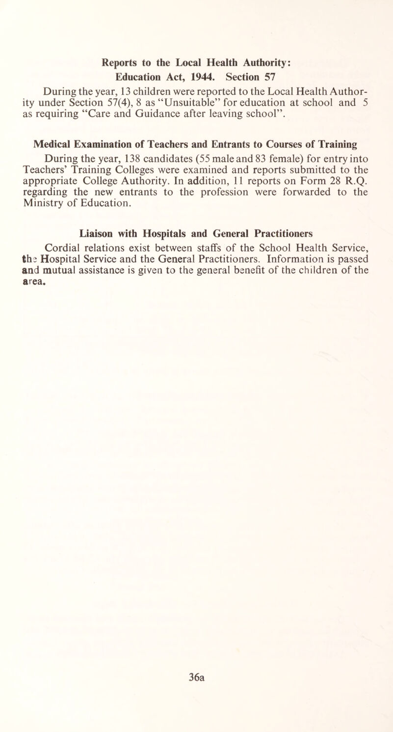 Reports to the Local Health Authority: Education Act, 1944. Section 57 During the year, 13 children were reported to the Local Health Author- ity under Section 57(4), 8 as “Unsuitable” for education at school and 5 as requiring “Care and Guidance after leaving school”. Medical Examination of Teachers and Entrants to Courses of Training During the year, 138 candidates (55 male and 83 female) for entry into Teachers’ Training Colleges were examined and reports submitted to the appropriate College Authority. In addition, 11 reports on Form 28 R.Q. regarding the new entrants to the profession were forwarded to the Ministry of Education. Liaison with Hospitals and General Practitioners Cordial relations exist between staffs of the School Health Service, the Hospital Service and the General Practitioners. Information is passed and mutual assistance is given to the general benefit of the children of the area. 36a