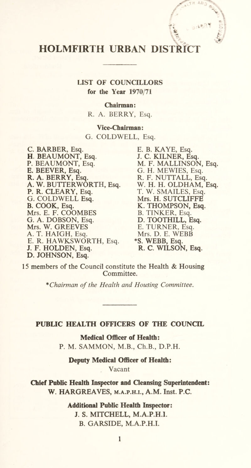 Jl - r % i* L A* HOLMFIRTH URBAN DISTRICT LIST OF COUNCILLORS for the Year 1970/71 Chairman: R. A. BERRY, Esq. Vice-Chairman: G. COLDWELL, Esq, C. BARBER, Esq. H. BEAUMONT, Esq. P. BEAUMONT, Esq. E. BEEVER, Esq. R. A. BERRY, Esq. A. W. BUTTERWORTH, Esq. P. R. CLEARY, Esq. G. COLDWELL Esq. B. COOK, Esq. Mrs. E. F. COOMBES G. A. DOBSON, Esq. Mrs. W. GREEVES A. T. HAIGH, Esq. E. R. HAWKSWORTH, Esq. J. F. HOLDEN, Esq. D. JOHNSON, Esq. E. B. KAYE, Esq. J. C. KILNER, Esq. M. F. MALLINSON, Esq. G. H. MEWIES, Esq. R. F. NUTTALL, Esq. W. H. H. OLDHAM, Esq. T. W. SMAILES, Esq. Mrs. H. SUTCLIFFE K. THOMPSON, Esq. B. TINKER, Esq. D. TOOTHILL, Esq. E. TURNER, Esq. Mrs. D. E. WEBB *S. WEBB, Esq. R. C. WILSON, Esq. 15 members of the Council constitute the Health & Housing Committee. * Chairman of the Health and Housing Committee. PUBLIC HEALTH OFFICERS OF THE COUNCIL Medical Officer of Health: P. M. SAMMON, M.B., Ch.B., D.P.H. Deputy Medical Officer of Health: . Vacant Chief Public Health Inspector and Cleansing Superintendent: W. HARGREAVES, m.a.p.h.i., A.M. Inst. P.C. Additional Public Health Inspector: J. S. MITCHELL, M.A.P.H.I. B. GARSIDE, M.A.P.H.I.