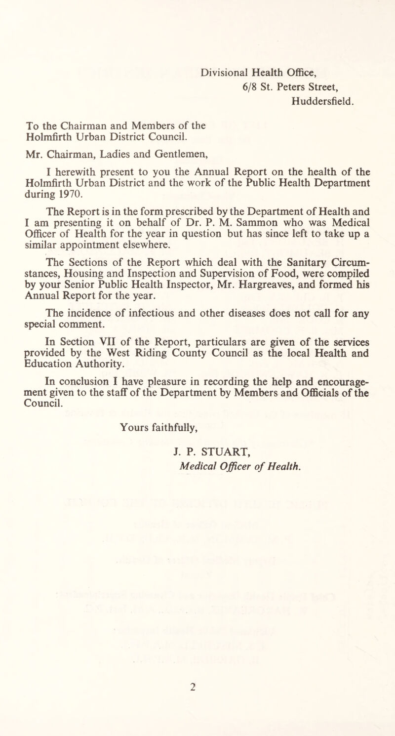 Divisional Health Office, 6/8 St. Peters Street, Huddersfield. To the Chairman and Members of the Holmfirth Urban District Council. Mr. Chairman, Ladies and Gentlemen, I herewith present to you the Annual Report on the health of the Holmfirth Urban District and the work of the Public Health Department during 1970. The Report is in the form prescribed by the Department of Health and I am presenting it on behalf of Dr. P. M. Sammon who was Medical Officer of Health for the year in question but has since left to take up a similar appointment elsewhere. The Sections of the Report which deal with the Sanitary Circum- stances, Housing and Inspection and Supervision of Food, were compiled by your Senior Public Health Inspector, Mr. Hargreaves, and formed his Annual Report for the year. The incidence of infectious and other diseases does not call for any special comment. In Section VII of the Report, particulars are given of the services provided by the West Riding County Council as the local Health and Education Authority. In conclusion I have pleasure in recording the help and encourage- ment given to the staff of the Department by Members and Officials of the Council. Yours faithfully, J. P. STUART, Medical Officer of Health.
