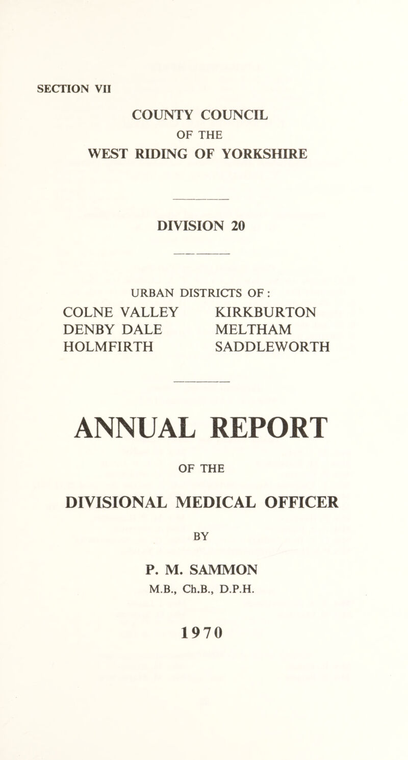 COUNTY COUNCIL OF THE WEST RIDING OF YORKSHIRE DIVISION 20 URBAN DISTRICTS OF : COLNE VALLEY DENBY DALE HOLMFIRTH KIRKBURTON MELTHAM SADDLEWORTH ANNEAL REPORT OF THE DIVISIONAL MEDICAL OFFICER BY P. M. SAMMON M,B., Ch.B., D.P.H. 1970