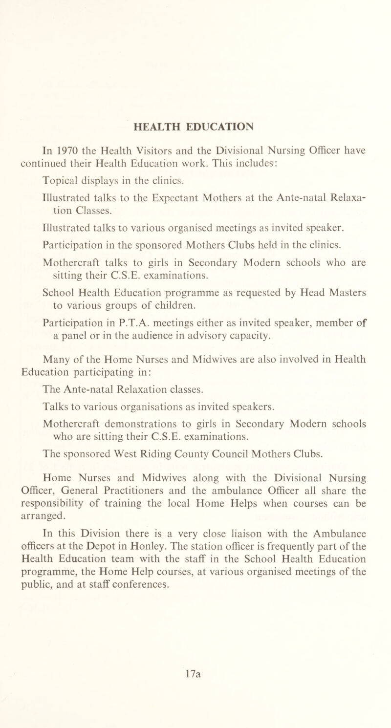 HEALTH EDUCATION In 1970 the Health Visitors and the Divisional Nursing Officer have continued their Health Education work. This includes: Topical displays in the clinics. Illustrated talks to the Expectant Mothers at the Ante-natal Relaxa- tion Classes. Illustrated talks to various organised meetings as invited speaker. Participation in the sponsored Mothers Clubs held in the clinics. Mothercraft talks to girls in Secondary Modern schools who are sitting their C.S.E. examinations. School Health Education programme as requested by Head Masters to various groups of children. Participation in P.T.A. meetings either as invited speaker, member of a panel or in the audience in advisory capacity. Many of the Home Nurses and Midwives are also involved in Health Education participating in: The Ante-natal Relaxation classes. Talks to various organisations as invited speakers. Mothercraft demonstrations to girls in Secondary Modern schools who are sitting their C.S.E. examinations. The sponsored West Riding County Council Mothers Clubs. Home Nurses and Midwives along with the Divisional Nursing Officer, General Practitioners and the ambulance Officer all share the responsibility of training the local Home Helps when courses can be arranged. In this Division there is a very close liaison with the Ambulance officers at the Depot in Honley. The station officer is frequently part of the Health Education team with the staff in the School Health Education programme, the Home Help courses, at various organised meetings of the public, and at staff conferences. 17a