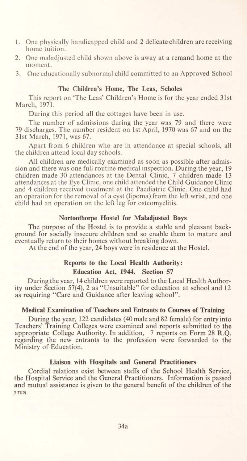 1. One physically handicapped child and 2 delicate children are receiving home tuition. 2. One maladjusted child shown above is away at a remand home at the moment. 3. One educationally subnormal child committed to an Approved School The Children’s Home, The Leas, Schoies This report on ‘The Leas’ Children’s Home is for the year ended 31st March, 1971. During this period all the cottages have been in use. The number of admissions during the year was 79 and there were 79 discharges. The number resident on 1st April, 1970 was 67 and on the 31st March, 1971, was 67. Apart from 6 children who are in attendance at special schools, all the children attend local day schools. All children are medically examined as soon as possible after admis- sion and there was one full routine medical inspection. During the year, 19 children made 30 attendances at the Dental Clinic, 7 children made 13 attendances at the Eye Clinic, one child attended the Child Guidance Clinic and 4 children received treatment at the Paediatric Clinic. One child had an operation for the removal of a cyst (lipoma) from the left wrist, and one child had an operation on the left leg for osteomyelitis. Nortontfiorpe Hostel for Maladjusted Boys The purpose of the Hostel is to provide a stable and pleasant back- ground for socially insecure children and so enable them to mature and eventually return to their homes without breaking down. At the end of the year, 24 boys were in residence at the Hostel. Reports to the Local Health Authority: Education Act, 1944. Section 57 During the year, 14 children were reported to the Local Health Author- ity under Section 57(4), 2 as “Unsuitable” for education at school and 12 as requiring “Care and Guidance after leaving school”. Medical Examination of Teachers and Entrants to Courses of Training During the year, 122 candidates (40 male and 82 female) for entry into Teachers’ Training Colleges were examined and reports submitted to the appropriate College Authority. In addition, 7 reports on Form 28 R.Q. regarding the new entrants to the profession were forwarded to the Ministry of Education. Liaison with Hospitals and General Practitioners Cordial relations exist between staffs of the School Health Service, the Hospital Service and the General Practitioners. Information is passed and mutual assistance is given to the general benefit of the children of the area 34a