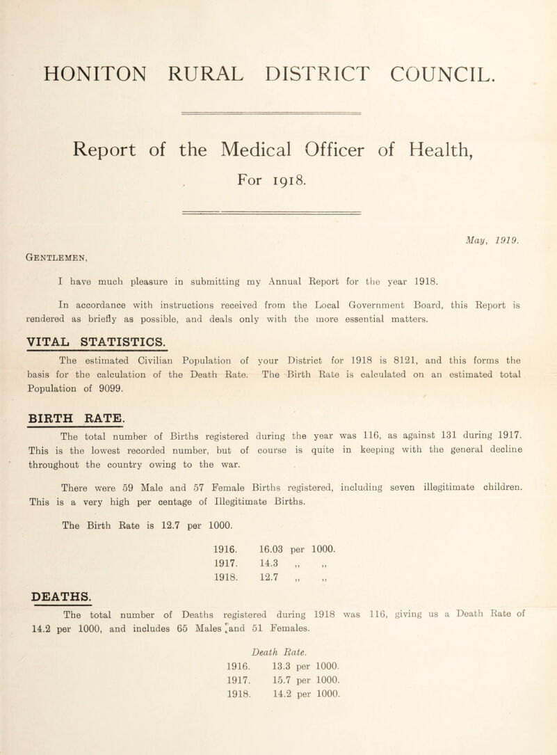 HONITON RURAL DISTRICT COUNCIL. Report of the Medical Officer of Health, For 1918. May, 1919. Gentlemen, I have much pleasure in submitting my Annual Report for the year 1918. In accordance with instructions received from the Local Government Board, this Report is rendered as briefly as possible, and deals only with the more essential matters. VITAL STATISTICS. The estimated Civilian Population of basis for the calculation of the Death Rate. Population of 9099. BIRTH RATE. The total number of Births registered This is the lowest recorded number, but of throughout the country owing to the war. There were 59 Male and 57 Female Births registered, including seven illegitimate children. This is a very high per centage of Illegitimate Births. The Birth Rate is 12.7 per 1000. 1916. 16.03 per 1000. 1917. 14.3 5 > 1918. 12.7 > > ? 5 DEATHS. The total number of Deaths registered during 1918 was 116, giving us a Death Rate of 14.2 per 1000, and includes 65 Males ^and 51 Females. Death Rate. 1916. 13.3 per 1000. 1917. 15.7 per 1000. 1918. 14.2 per 1000. during the year was 116, as against 131 during 1917. course is quite in keeping with the general decline your District for 1918 is 8121, and this forms the The Birth Rate is calculated on an estimated total