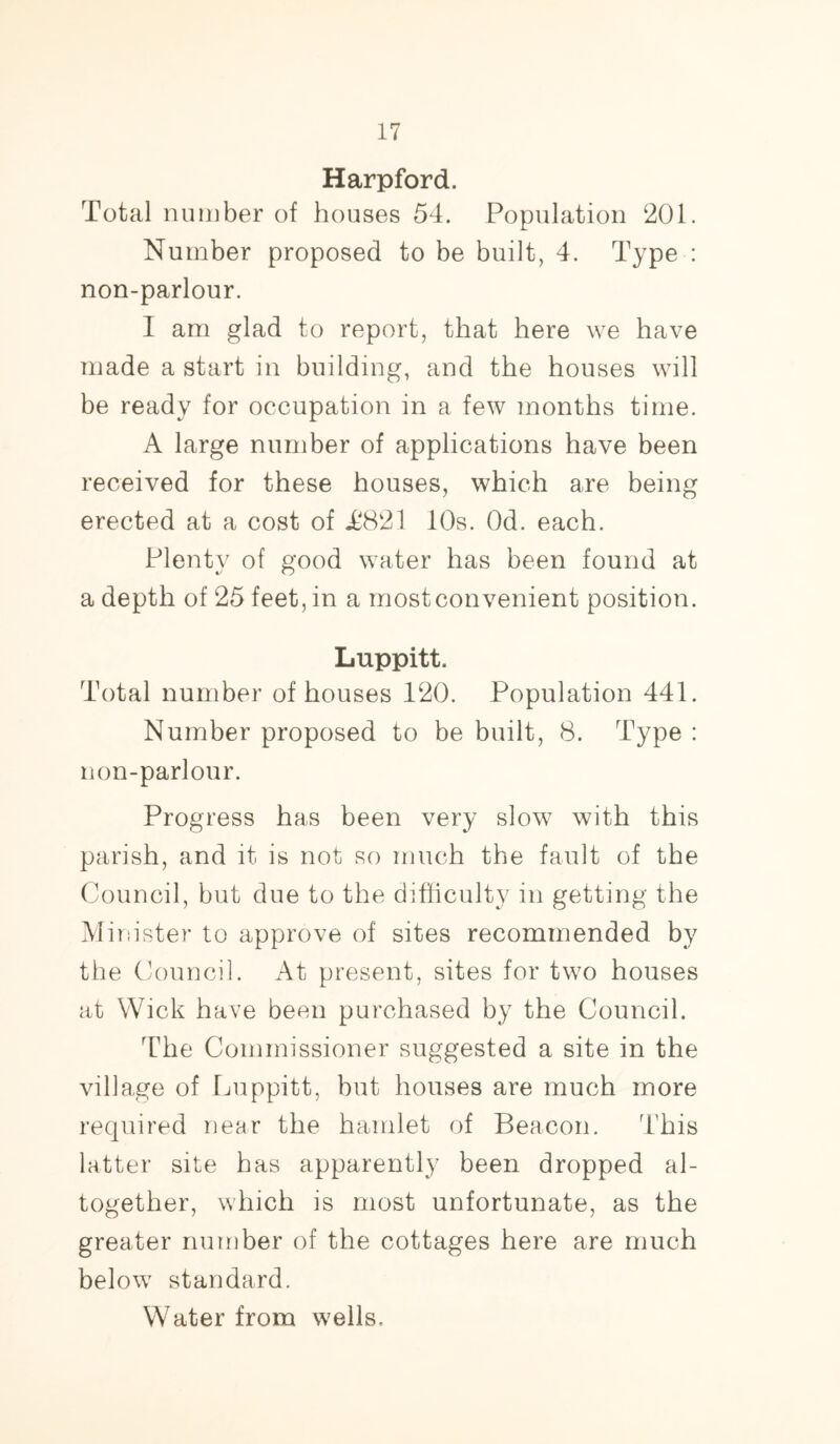 Harpford. Total number of houses 54. Population 201. Number proposed to be built, 4. Type : non-parlour. I am glad to report, that here we have made a start in building, and the houses will be ready for occupation in a few months time. A large number of applications have been received for these houses, which are being erected at a cost of J6821 10s. Od. each. Plenty of good water has been found at a depth of 25 feet, in a most convenient position. Luppitt. Total number of houses 120. Population 441. Number proposed to be built, 8. Type : non-parlour. Progress has been very slow with this parish, and it is not so much the fault of the Council, but due to the difficulty in getting the Minister to approve of sites recommended by the Council. At present, sites for two houses at Wick have been purchased by the Council. The Commissioner suggested a site in the village of Luppitt, but houses are much more required near the hamlet of Beacon. This latter site has apparently been dropped al- together, which is most unfortunate, as the greater number of the cottages here are much below standard.